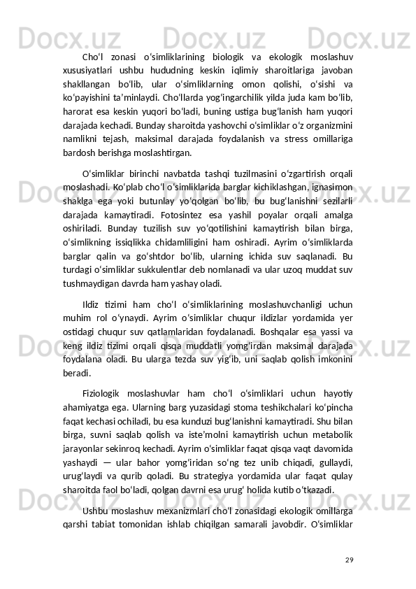 Cho‘l   zonasi   o‘simliklarining   biologik   va   ekologik   moslashuv
xususiyatlari   ushbu   hududning   keskin   iqlimiy   sharoitlariga   javoban
shakllangan   bo‘lib,   ular   o‘simliklarning   omon   qolishi,   o‘sishi   va
ko‘payishini ta’minlaydi. Cho‘llarda yog‘ingarchilik yilda juda kam bo‘lib,
harorat   esa   keskin   yuqori   bo‘ladi,   buning   ustiga   bug‘lanish   ham   yuqori
darajada kechadi. Bunday sharoitda yashovchi o‘simliklar o‘z organizmini
namlikni   tejash,   maksimal   darajada   foydalanish   va   stress   omillariga
bardosh berishga moslashtirgan.
O‘simliklar   birinchi   navbatda   tashqi   tuzilmasini   o‘zgartirish   orqali
moslashadi. Ko‘plab cho‘l o‘simliklarida barglar kichiklashgan, ignasimon
shaklga   ega   yoki   butunlay   yo‘qolgan   bo‘lib,   bu   bug‘lanishni   sezilarli
darajada   kamaytiradi.   Fotosintez   esa   yashil   poyalar   orqali   amalga
oshiriladi.   Bunday   tuzilish   suv   yo‘qotilishini   kamaytirish   bilan   birga,
o‘simlikning   issiqlikka   chidamliligini   ham   oshiradi.   Ayrim   o‘simliklarda
barglar   qalin   va   go‘shtdor   bo‘lib,   ularning   ichida   suv   saqlanadi.   Bu
turdagi o‘simliklar sukkulentlar deb nomlanadi va ular uzoq muddat suv
tushmaydigan davrda ham yashay oladi.
Ildiz   tizimi   ham   cho‘l   o‘simliklarining   moslashuvchanligi   uchun
muhim   rol   o‘ynaydi.   Ayrim   o‘simliklar   chuqur   ildizlar   yordamida   yer
ostidagi   chuqur   suv   qatlamlaridan   foydalanadi.   Boshqalar   esa   yassi   va
keng   ildiz   tizimi   orqali   qisqa   muddatli   yomg‘irdan   maksimal   darajada
foydalana   oladi.   Bu   ularga   tezda   suv   yig‘ib,   uni   saqlab   qolish   imkonini
beradi.
Fiziologik   moslashuvlar   ham   cho‘l   o‘simliklari   uchun   hayotiy
ahamiyatga ega. Ularning barg yuzasidagi stoma teshikchalari ko‘pincha
faqat kechasi ochiladi, bu esa kunduzi bug‘lanishni kamaytiradi. Shu bilan
birga,   suvni   saqlab   qolish   va   iste’molni   kamaytirish   uchun   metabolik
jarayonlar sekinroq kechadi. Ayrim o‘simliklar faqat qisqa vaqt davomida
yashaydi   —   ular   bahor   yomg‘iridan   so‘ng   tez   unib   chiqadi,   gullaydi,
urug‘laydi   va   qurib   qoladi.   Bu   strategiya   yordamida   ular   faqat   qulay
sharoitda faol bo‘ladi, qolgan davrni esa urug‘ holida kutib o‘tkazadi.
Ushbu moslashuv mexanizmlari cho‘l zonasidagi ekologik omillarga
qarshi   tabiat   tomonidan   ishlab   chiqilgan   samarali   javobdir.   O‘simliklar
29 