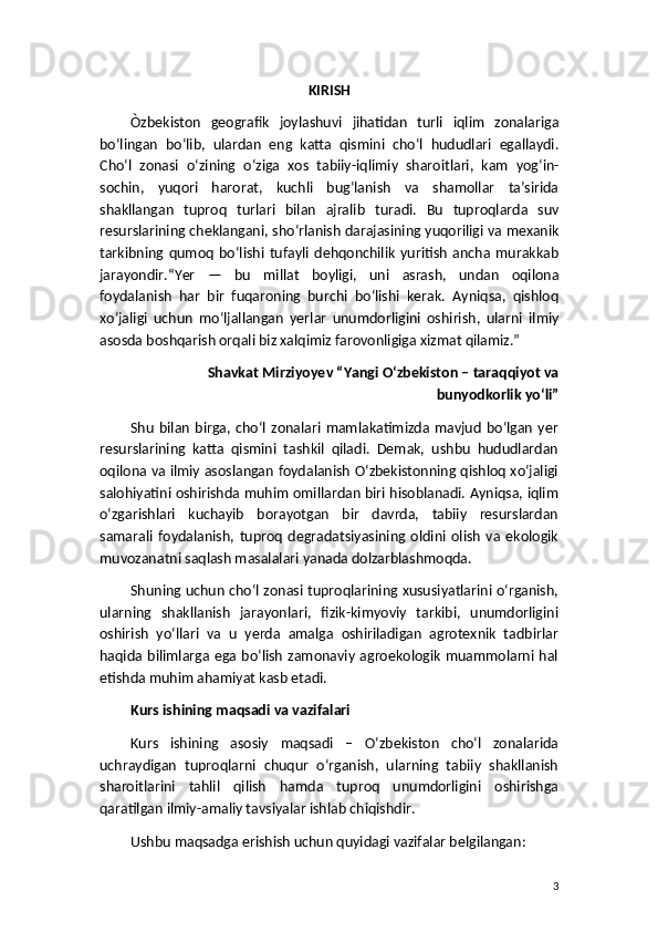 KIRISH  
Ò zbekiston   geografik   joylashuvi   jihatidan   turli   iqlim   zonalariga
bo ‘ lingan   bo ‘ lib ,   ulardan   eng   katta   qismini   cho ‘ l   hududlari   egallaydi .
Cho ‘ l   zonasi   o ‘ zining   o ‘ ziga   xos   tabiiy - iqlimiy   sharoitlari ,   kam   yog ‘ in -
sochin ,   yuqori   harorat ,   kuchli   bug ‘ lanish   va   shamollar   ta ’ sirida
shakllangan   tuproq   turlari   bilan   ajralib   turadi .   Bu   tuproqlarda   suv
resurslarining   cheklangani ,  sho ‘ rlanish   darajasining   yuqoriligi   va   mexanik
tarkibning   qumoq   bo ‘ lishi   tufayli   dehqonchilik   yuritish   ancha   murakkab
jarayondir .“ Yer   —   bu   millat   boyligi ,   uni   asrash ,   undan   oqilona
foydalanish   har   bir   fuqaroning   burchi   bo ‘ lishi   kerak .   Ayniqsa ,   qishloq
xo ‘ jaligi   uchun   mo ‘ ljallangan   yerlar   unumdorligini   oshirish ,   ularni   ilmiy
asosda   boshqarish   orqali   biz   xalqimiz   farovonligiga   xizmat   qilamiz .”
Shavkat   Mirziyoyev  “ Yangi   O ‘ zbekiston  –  taraqqiyot   va
bunyodkorlik   yo ‘ li ”
Shu   bilan   birga,  cho‘l   zonalari   mamlakatimizda  mavjud   bo‘lgan   yer
resurslarining   katta   qismini   tashkil   qiladi.   Demak,   ushbu   hududlardan
oqilona va ilmiy asoslangan foydalanish O‘zbekistonning qishloq xo‘jaligi
salohiyatini oshirishda muhim omillardan biri hisoblanadi. Ayniqsa, iqlim
o‘zgarishlari   kuchayib   borayotgan   bir   davrda,   tabiiy   resurslardan
samarali   foydalanish,   tuproq   degradatsiyasining   oldini   olish   va   ekologik
muvozanatni saqlash masalalari yanada dolzarblashmoqda.
Shuning uchun cho‘l zonasi tuproqlarining xususiyatlarini o‘rganish,
ularning   shakllanish   jarayonlari,   fizik-kimyoviy   tarkibi,   unumdorligini
oshirish   yo‘llari   va   u   yerda   amalga   oshiriladigan   agrotexnik   tadbirlar
haqida bilimlarga ega bo‘lish zamonaviy agroekologik  muammolarni  hal
etishda muhim ahamiyat kasb etadi.
Kurs ishining maqsadi va vazifalari
Kurs   ishining   asosiy   maqsadi   –   O‘zbekiston   cho‘l   zonalarida
uchraydigan   tuproqlarni   chuqur   o‘rganish,   ularning   tabiiy   shakllanish
sharoitlarini   tahlil   qilish   hamda   tuproq   unumdorligini   oshirishga
qaratilgan ilmiy-amaliy tavsiyalar ishlab chiqishdir.
Ushbu maqsadga erishish uchun quyidagi vazifalar belgilangan:
3 