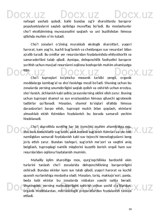 nafaqat   yashab   qoladi,   balki   bunday   og‘ir   sharoitlarda   barqaror
populyatsiyalarni   saqlab   qolishga   muvaffaq   bo‘ladi.   Bu   moslashuvlar
cho‘l   ekotizimining   muvozanatini   saqlash   va   uni   buzilishdan   himoya
qilishda muhim o‘rin tutadi.
Cho‘l   zonalari   o‘zining   murakkab   ekologik   sharoitlari,   yuqori
harorat, kam yog‘in, kuchli bug‘lanish va cheklangan suv resurslari bilan
ajralib turadi. Bu omillar yer resurslaridan foydalanishda ehtiyotkorlik va
samaradorlikni   talab   qiladi.   Ayniqsa,   dehqonchilik   faoliyatini   barqaror
yuritish uchun mavjud resurslarni oqilona boshqarish muhim ahamiyatga
ega.
Cho‘l   tuproqlari   ko‘pincha   mexanik   tarkibi   yengil,   organik
moddalarga kambag‘al va sho‘rlanishga moyil bo‘ladi. Shuning uchun bu
zonalarda yerning unumdorligini saqlab qolish va oshirish uchun eroziya,
sho‘rlanish, zichlanish kabi salbiy jarayonlarning oldini olish zarur. Buning
uchun   tuproqni   shamol   va   suv   eroziyasidan   himoya   qiluvchi   agrotexnik
tadbirlar   qo‘llanadi.   Masalan,   shamol   to‘siqlari   sifatida   himoya
daraxtzorlari   barpo   etish,   tuproqni   mulch   bilan   qoplash,   ekinlarni
almashlab   ekish   tizimidan   foydalanish   bu   borada   samarali   yechim
hisoblanadi.
Cho‘l   sharoitida   suvning   har   bir   tomchisi   muhim   ahamiyatga   ega.
Shu bois tomchilatib sug‘orish, past bosimli sug‘orish tizimlari va yer osti
namligidan   samarali  foydalanish   kabi  suv  tejovchi   texnologiyalarni  keng
joriy   etish   zarur.   Bundan   tashqari,   sug‘orish   me’yori   va   vaqtini   aniq
belgilash,   tuproqdagi   namlik   miqdorini   kuzatib   borish   orqali   ham   suv
resurslaridan oqilona foydalanish mumkin.
Mahalliy   iqlim   sharoitiga   mos,   qurg‘oqchilikka   bardoshli   ekin
turlarini   tanlash   cho‘l   zonalarida   dehqonchilikning   barqarorligini
oshiradi.   Bunday   ekinlar   kam   suv   talab   qiladi,   yuqori   harorat   va   kuchli
quyosh nurlanishiga moslasha oladi. Masalan, tariq, makkajo‘xori, paxta,
beda   kabi   ekinlar   bu   zonalarda   nisbatan   yaxshi   natija   beradi.
Shuningdek,   yerning   mahsuldorligini   oshirish   uchun   yashil   o‘g‘itlardan,
organik   moddalardan,   mikrobiologik   preparatlardan   foydalanish   tavsiya
etiladi.
30 
