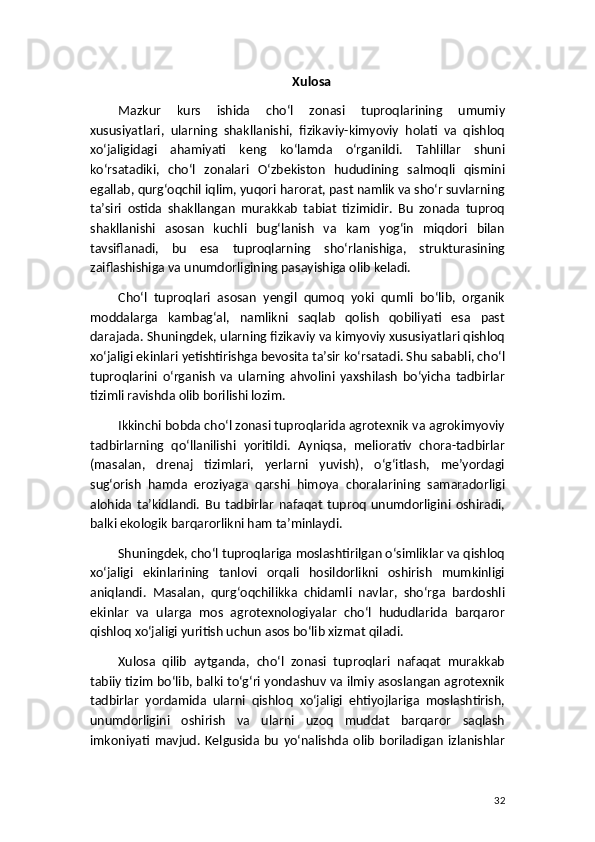 Xulosa
Mazkur   kurs   ishida   cho‘l   zonasi   tuproqlarining   umumiy
xususiyatlari,   ularning   shakllanishi,   fizikaviy-kimyoviy   holati   va   qishloq
xo‘jaligidagi   ahamiyati   keng   ko‘lamda   o‘rganildi.   Tahlillar   shuni
ko‘rsatadiki,   cho‘l   zonalari   O‘zbekiston   hududining   salmoqli   qismini
egallab, qurg‘oqchil iqlim, yuqori harorat, past namlik va sho‘r suvlarning
ta’siri   ostida   shakllangan   murakkab   tabiat   tizimidir.   Bu   zonada   tuproq
shakllanishi   asosan   kuchli   bug‘lanish   va   kam   yog‘in   miqdori   bilan
tavsiflanadi,   bu   esa   tuproqlarning   sho‘rlanishiga,   strukturasining
zaiflashishiga va unumdorligining pasayishiga olib keladi.
Cho‘l   tuproqlari   asosan   yengil   qumoq   yoki   qumli   bo‘lib,   organik
moddalarga   kambag‘al,   namlikni   saqlab   qolish   qobiliyati   esa   past
darajada. Shuningdek, ularning fizikaviy va kimyoviy xususiyatlari qishloq
xo‘jaligi ekinlari yetishtirishga bevosita ta’sir ko‘rsatadi. Shu sababli, cho‘l
tuproqlarini   o‘rganish   va   ularning   ahvolini   yaxshilash   bo‘yicha   tadbirlar
tizimli ravishda olib borilishi lozim.
Ikkinchi bobda cho‘l zonasi tuproqlarida agrotexnik va agrokimyoviy
tadbirlarning   qo‘llanilishi   yoritildi.   Ayniqsa,   meliorativ   chora-tadbirlar
(masalan,   drenaj   tizimlari,   yerlarni   yuvish),   o‘g‘itlash,   me’yordagi
sug‘orish   hamda   eroziyaga   qarshi   himoya   choralarining   samaradorligi
alohida   ta’kidlandi.   Bu   tadbirlar   nafaqat   tuproq   unumdorligini   oshiradi,
balki ekologik barqarorlikni ham ta’minlaydi.
Shuningdek, cho‘l tuproqlariga moslashtirilgan o‘simliklar va qishloq
xo‘jaligi   ekinlarining   tanlovi   orqali   hosildorlikni   oshirish   mumkinligi
aniqlandi.   Masalan,   qurg‘oqchilikka   chidamli   navlar,   sho‘rga   bardoshli
ekinlar   va   ularga   mos   agrotexnologiyalar   cho‘l   hududlarida   barqaror
qishloq xo‘jaligi yuritish uchun asos bo‘lib xizmat qiladi.
Xulosa   qilib   aytganda,   cho‘l   zonasi   tuproqlari   nafaqat   murakkab
tabiiy tizim bo‘lib, balki to‘g‘ri yondashuv va ilmiy asoslangan agrotexnik
tadbirlar   yordamida   ularni   qishloq   xo‘jaligi   ehtiyojlariga   moslashtirish,
unumdorligini   oshirish   va   ularni   uzoq   muddat   barqaror   saqlash
imkoniyati   mavjud.   Kelgusida   bu   yo‘nalishda   olib   boriladigan   izlanishlar
32 