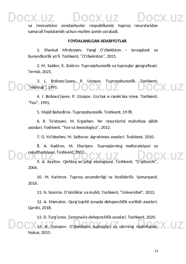 va   innovatsion   yondashuvlar   respublikamiz   tuproq   resurslaridan
samarali foydalanish uchun muhim zamin yaratadi.
FOYDALANILGAN ADABIYOTLAR
1.   Shavkat   Mirziyoyev.   Yangi   O‘zbekiston   –   taraqqiyot   va
bunyodkorlik yo‘li. Toshkent, "O‘zbekiston", 2021.
2. M. Saidov, X. Zokirov. Tuproqshunoslik va tuproqlar geografiyasi.
Termiz, 2021.
3.   L.   Boboxo‘jayev,   P.   Uzoqov.   Tuproqshunoslik.   Toshkent,
“Mehnat”, 1995.
4.   I.   Boboxo‘jayev,   P.   Uzoqov.   Состав   и   свойства   почв.   Toshkent,
“Fan”, 1991.
5. Majid Bahodirov. Tuproqshunoslik. Toshkent, 1978.
6.   R.   To‘xtayev,   M.   Ergashev.   Yer   resurslarini   muhofaza   qilish
asoslari. Toshkent, “Fan va texnologiya”, 2012.
7. O. Yo‘ldoshev, M. Sattorov. Agrokimyo asoslari. Toshkent, 2010.
8.   A.   Kadirov,   M.   Sharipov.   Tuproqlarning   melioratsiyasi   va
rekultivatsiyasi. Toshkent, 2007.
9.   A.   Xayitov.   Qishloq   xo‘jaligi   ekologiyasi.   Toshkent,   “O‘qituvchi”,
2004.
10.   M.   Karimov.   Tuproq   unumdorligi   va   hosildorlik.   Samarqand,
2016.
11. N. Nosirov. O‘simliklar va muhit. Toshkent, “Universitet”, 2013.
12. A. Mamatov. Qurg‘oqchil zonada dehqonchilik yuritish asoslari.
Qarshi, 2018.
13. D. Turg‘unov. Zamonaviy dehqonchilik asoslari. Toshkent, 2020.
14.   H.   Yusupov.   O‘zbekiston   tuproqlari   va   ularning   muhofazasi.
Nukus, 2015.
33 