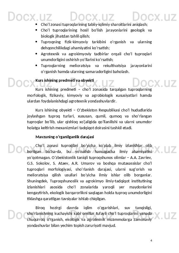  Cho‘l zonasi tuproqlarining tabiiy-iqlimiy sharoitlarini aniqlash;
 Cho‘l   tuproqlarining   hosil   bo‘lish   jarayonlarini   geologik   va
biologik jihatdan tahlil qilish;
 Tuproqning   fizik-kimyoviy   tarkibini   o‘rganish   va   ularning
dehqonchilikdagi ahamiyatini ko‘rsatish;
 Agrotexnik   va   agrokimyoviy   tadbirlar   orqali   cho‘l   tuproqlari
unumdorligini oshirish yo‘llarini ko‘rsatish;
 Tuproqlarning   melioratsiya   va   rekultivatsiya   jarayonlarini
o‘rganish hamda ularning samaradorligini baholash.
Kurs ishining predmeti va obyekti
Kurs   ishining   predmeti   –   cho‘l   zonasida   tarqalgan   tuproqlarning
morfologik,   fizikaviy,   kimyoviy   va   agrobiologik   xususiyatlari   hamda
ulardan foydalanishdagi agrotexnik yondashuvlardir.
Kurs   ishining   obyekti   –   O‘zbekiston   Respublikasi   cho‘l   hududlarida
joylashgan   tuproq   turlari,   xususan,   qumli,   qumoq   va   sho‘rlangan
tuproqlar   bo‘lib,   ular   qishloq   xo‘jaligida   qo‘llanilishi   va   ularni   unumdor
holatga keltirish mexanizmlari tadqiqot doirasini tashkil etadi.
Mavzuning o‘rganilganlik darajasi
Cho‘l   zonasi   tuproqlari   bo‘yicha   ko‘plab   ilmiy   izlanishlar   olib
borilgan   bo‘lsa-da,   bu   yo‘nalish   hanuzgacha   ilmiy   ahamiyatini
yo‘qotmagan. O‘zbekistonlik taniqli tuproqshunos olimlar – A.A. Zavriev,
G.S.   Sokolov,   S.   Ataev,   A.R.   Umarov   va   boshqa   mutaxassislar   cho‘l
tuproqlari   morfologiyasi,   sho‘rlanish   darajasi,   ularni   sug‘orish   va
melioratsiya   qilish   usullari   bo‘yicha   ilmiy   ishlar   olib   borganlar.
Shuningdek,   Tuproqshunoslik   va   agrokimyo   ilmiy-tadqiqot   institutining
izlanishlari   asosida   cho‘l   zonalarida   yaroqli   yer   maydonlarini
kengaytirish, ekologik barqarorlikni saqlagan holda tuproq unumdorligini
tiklashga qaratilgan tavsiyalar ishlab chiqilgan.
Biroq   hozirgi   davrda   iqlim   o‘zgarishlari,   suv   tanqisligi,
sho‘rlanishning   kuchayishi   kabi   omillar   tufayli   cho‘l   tuproqlarini   yanada
chuqurroq   o‘rganish,   ekologik   va   agrotexnik   muammolarga   zamonaviy
yondashuvlar bilan yechim topish zaruriyati mavjud.
4 