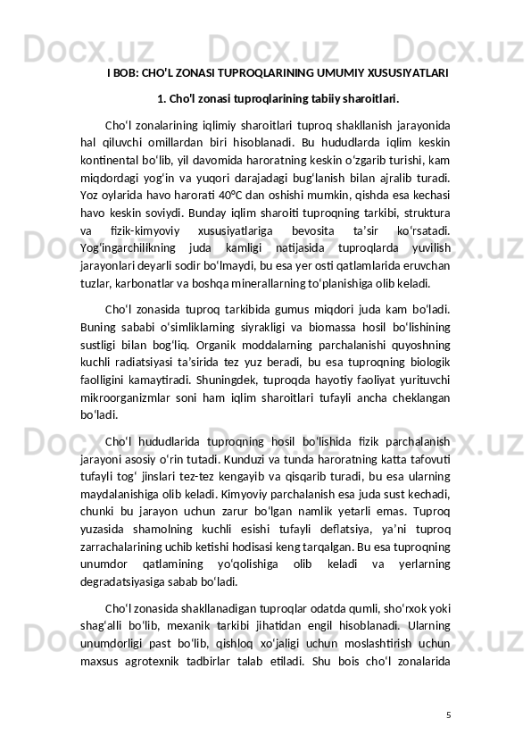 I BOB: CHO'L ZONASI TUPROQLARINING UMUMIY XUSUSIYATLARI
1. Cho'l zonasi tuproqlarining tabiiy sharoitlari.
Cho‘l   zonalarining   iqlimiy   sharoitlari   tuproq   shakllanish   jarayonida
hal   qiluvchi   omillardan   biri   hisoblanadi.   Bu   hududlarda   iqlim   keskin
kontinental bo‘lib, yil davomida haroratning keskin o‘zgarib turishi, kam
miqdordagi   yog‘in   va   yuqori   darajadagi   bug‘lanish   bilan   ajralib   turadi.
Yoz oylarida havo harorati 40°C dan oshishi mumkin, qishda esa kechasi
havo   keskin   soviydi.   Bunday   iqlim   sharoiti   tuproqning   tarkibi,   struktura
va   fizik-kimyoviy   xususiyatlariga   bevosita   ta’sir   ko‘rsatadi.
Yog‘ingarchilikning   juda   kamligi   natijasida   tuproqlarda   yuvilish
jarayonlari deyarli sodir bo‘lmaydi, bu esa yer osti qatlamlarida eruvchan
tuzlar, karbonatlar va boshqa minerallarning to‘planishiga olib keladi.
Cho‘l   zonasida   tuproq   tarkibida   gumus   miqdori   juda   kam   bo‘ladi.
Buning   sababi   o‘simliklarning   siyrakligi   va   biomassa   hosil   bo‘lishining
sustligi   bilan   bog‘liq.   Organik   moddalarning   parchalanishi   quyoshning
kuchli   radiatsiyasi   ta’sirida   tez   yuz   beradi,   bu   esa   tuproqning   biologik
faolligini   kamaytiradi.   Shuningdek,   tuproqda   hayotiy   faoliyat   yurituvchi
mikroorganizmlar   soni   ham   iqlim   sharoitlari   tufayli   ancha   cheklangan
bo‘ladi.
Cho‘l   hududlarida   tuproqning   hosil   bo‘lishida   fizik   parchalanish
jarayoni asosiy o‘rin tutadi. Kunduzi va tunda haroratning katta tafovuti
tufayli   tog‘   jinslari   tez-tez   kengayib   va   qisqarib   turadi,   bu   esa   ularning
maydalanishiga olib keladi. Kimyoviy parchalanish esa juda sust kechadi,
chunki   bu   jarayon   uchun   zarur   bo‘lgan   namlik   yetarli   emas.   Tuproq
yuzasida   shamolning   kuchli   esishi   tufayli   deflatsiya,   ya’ni   tuproq
zarrachalarining uchib ketishi hodisasi keng tarqalgan. Bu esa tuproqning
unumdor   qatlamining   yo‘qolishiga   olib   keladi   va   yerlarning
degradatsiyasiga sabab bo‘ladi.
Cho‘l zonasida shakllanadigan tuproqlar odatda qumli, sho‘rxok yoki
shag‘alli   bo‘lib,   mexanik   tarkibi   jihatidan   engil   hisoblanadi.   Ularning
unumdorligi   past   bo‘lib,   qishloq   xo‘jaligi   uchun   moslashtirish   uchun
maxsus   agrotexnik   tadbirlar   talab   etiladi.   Shu   bois   cho‘l   zonalarida
5 