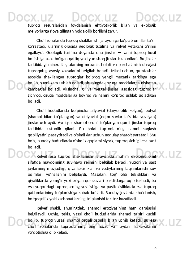 tuproq   resurslaridan   foydalanish   ehtiyotkorlik   bilan   va   ekologik
me’yorlarga rioya qilingan holda olib borilishi zarur.
Cho‘l zonalarida tuproq shakllanishi jarayoniga ko‘plab omillar ta’sir
ko‘rsatadi,   ularning   orasida   geologik   tuzilma   va   relyef   yetakchi   o‘rinni
egallaydi.   Geologik   tuzilma   deganda   ona   jinslar   —   ya’ni   tuproq   hosil
bo‘lishiga asos bo‘lgan qattiq yoki yumshoq jinslar tushuniladi. Bu jinslar
tarkibidagi   minerallar,   ularning   mexanik   holati   va   parchalanish   darajasi
tuproqning   asosiy   xossalarini   belgilab   beradi.   Misol   uchun,   qumtoshlar
asosida   shakllangan   tuproqlar   ko‘proq   yengil   mexanik   tarkibga   ega
bo‘lib, suvni kam ushlab qoladi, shuningdek ozuqa moddalarga nisbatan
kambag‘al   bo‘ladi.   Aksincha,   gil   va   mergel   jinslari   asosidagi   tuproqlar
zichroq,   ozuqa   moddalariga   boyroq   va   namni  ko‘proq   ushlab   qoladigan
bo‘ladi.
Cho‘l   hududlarida   ko‘pincha   allyuvial   (daryo   olib   kelgan),   eolyal
(shamol   bilan   to‘plangan)   va   delyuvial   (oqim   suvlar   ta’sirida   yuvilgan)
jinslar   uchraydi.   Ayniqsa,   shamol   orqali   to‘plangan   qumli   jinslar   tuproq
tarkibida   ustunlik   qiladi.   Bu   holat   tuproqlarning   namni   saqlash
qobiliyatini pasaytiradi va o‘simliklar uchun noqulay sharoit yaratadi. Shu
bois, bunday hududlarda o‘simlik qoplami siyrak, tuproq zichligi esa past
bo‘ladi.
Relyef   esa   tuproq   shakllanishi   jarayonida   muhim   ekologik   omil
sifatida   maydonning   suv-havo   rejimini   belgilab   beradi.   Yuqori   va   past
joylarning   mavjudligi,   qiya   tekisliklar   va   vodiylarning   taqsimlanishi   suv
oqimlari   yo‘nalishini   belgilaydi.   Masalan,   tog‘   oldi   tekisliklari   va
qiyaliklarda yomg‘ir  yoki  erigan qor suvlari pastliklarga oqib  tushadi, bu
esa   yuqoridagi   tuproqlarning   yuvilishiga   va   pasttekisliklarda   esa   tuproq
qatlamlarining   to‘planishiga   sabab   bo‘ladi.   Bunday   joylarda   sho‘rlanish,
botqoqxillik yoki karbonatlarning to‘planishi tez-tez kuzatiladi.
Relyef   shakli,   shuningdek,   shamol   eroziyasining   ham   darajasini
belgilaydi.   Ochiq,   tekis,   yassi   cho‘l   hududlarida   shamol   ta’siri   kuchli
bo‘lib,   tuproq   yuzasi   shamol   orqali   osonlik   bilan   uchib   ketadi.   Bu   esa
cho‘l   zonalarida   tuproqlarning   eng   nozik   va   foydali   fraksiyalarini
yo‘qotishga olib keladi.
6 