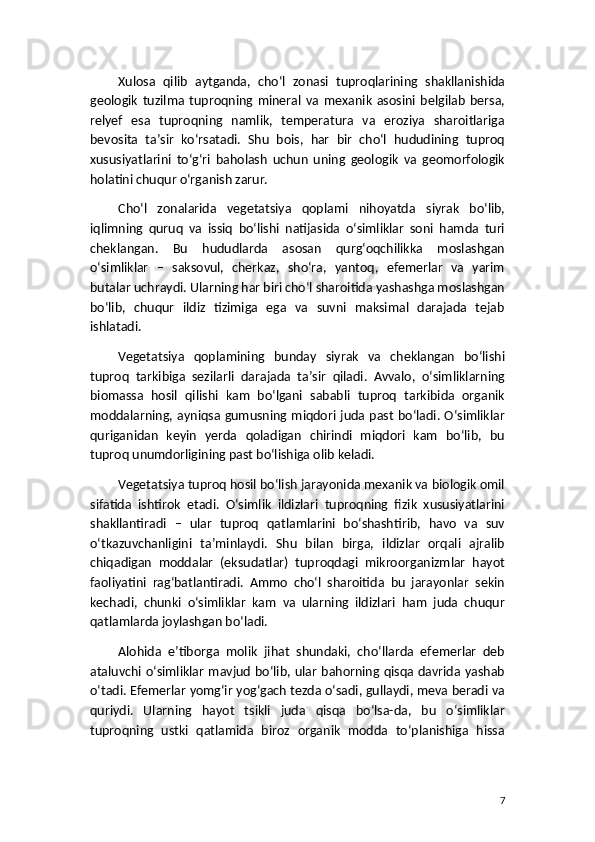 Xulosa   qilib   aytganda,   cho‘l   zonasi   tuproqlarining   shakllanishida
geologik   tuzilma   tuproqning   mineral   va   mexanik   asosini   belgilab   bersa,
relyef   esa   tuproqning   namlik,   temperatura   va   eroziya   sharoitlariga
bevosita   ta’sir   ko‘rsatadi.   Shu   bois,   har   bir   cho‘l   hududining   tuproq
xususiyatlarini   to‘g‘ri   baholash   uchun   uning   geologik   va   geomorfologik
holatini chuqur o‘rganish zarur.
Cho‘l   zonalarida   vegetatsiya   qoplami   nihoyatda   siyrak   bo‘lib,
iqlimning   quruq   va   issiq   bo‘lishi   natijasida   o‘simliklar   soni   hamda   turi
cheklangan.   Bu   hududlarda   asosan   qurg‘oqchilikka   moslashgan
o‘simliklar   –   saksovul,   cherkaz,   sho‘ra,   yantoq,   efemerlar   va   yarim
butalar uchraydi. Ularning har biri cho‘l sharoitida yashashga moslashgan
bo‘lib,   chuqur   ildiz   tizimiga   ega   va   suvni   maksimal   darajada   tejab
ishlatadi.
Vegetatsiya   qoplamining   bunday   siyrak   va   cheklangan   bo‘lishi
tuproq   tarkibiga   sezilarli   darajada   ta’sir   qiladi.   Avvalo,   o‘simliklarning
biomassa   hosil   qilishi   kam   bo‘lgani   sababli   tuproq   tarkibida   organik
moddalarning, ayniqsa gumusning miqdori juda past bo‘ladi. O‘simliklar
quriganidan   keyin   yerda   qoladigan   chirindi   miqdori   kam   bo‘lib,   bu
tuproq unumdorligining past bo‘lishiga olib keladi.
Vegetatsiya tuproq hosil bo‘lish jarayonida mexanik va biologik omil
sifatida   ishtirok   etadi.   O‘simlik   ildizlari   tuproqning   fizik   xususiyatlarini
shakllantiradi   –   ular   tuproq   qatlamlarini   bo‘shashtirib,   havo   va   suv
o‘tkazuvchanligini   ta’minlaydi.   Shu   bilan   birga,   ildizlar   orqali   ajralib
chiqadigan   moddalar   (eksudatlar)   tuproqdagi   mikroorganizmlar   hayot
faoliyatini   rag‘batlantiradi.   Ammo   cho‘l   sharoitida   bu   jarayonlar   sekin
kechadi,   chunki   o‘simliklar   kam   va   ularning   ildizlari   ham   juda   chuqur
qatlamlarda joylashgan bo‘ladi.
Alohida   e’tiborga   molik   jihat   shundaki,   cho‘llarda   efemerlar   deb
ataluvchi o‘simliklar mavjud bo‘lib, ular bahorning qisqa davrida yashab
o‘tadi. Efemerlar yomg‘ir yog‘gach tezda o‘sadi, gullaydi, meva beradi va
quriydi.   Ularning   hayot   tsikli   juda   qisqa   bo‘lsa-da,   bu   o‘simliklar
tuproqning   ustki   qatlamida   biroz   organik   modda   to‘planishiga   hissa
7 