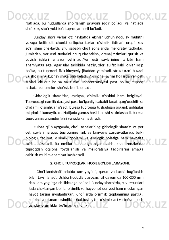 Natijada,   bu   hududlarda   sho‘rlanish   jarayoni   sodir   bo‘ladi,   va   natijada
sho‘rxok, sho‘r yoki bo‘z tuproqlar hosil bo‘ladi.
Bunday   sho‘r   yerlar   o‘z   navbatida   ekinlar   uchun   noqulay   muhitni
yuzaga   keltiradi,   chunki   ortiqcha   tuzlar   o‘simlik   ildizlari   orqali   suv
so‘rilishini   cheklaydi.   Shu   sababli   cho‘l   zonalarida   meliorativ   tadbirlar,
jumladan,   yer   osti   suvlarini   chuqurlashtirish,   drenaj   tizimlari   qurish   va
yuvish   ishlari   amalga   oshiriladi.Yer   osti   suvlarining   tarkibi   ham
ahamiyatga   ega.   Agar   ular   tarkibida   natriy,   xlor,   sulfat   kabi   ionlar   ko‘p
bo‘lsa,   bu   tuproqni   fizik-kimyoviy   jihatdan   yemiradi,   strukturani   buzadi
va   sho‘rining  kuchayishiga  olib   keladi.   Aksincha,  ayrim   hollarda  yer   osti
suvlari   chuqur   bo‘lsa   va   tuzlar   konsentratsiyasi   past   bo‘lsa,   tuproq
nisbatan unumdor, sho‘rsiz bo‘lib qoladi.
Gidrologik   sharoitlar,   ayniqsa,   o‘simlik   o‘sishini   ham   belgilaydi.
Tuproqdagi namlik darajasi past bo‘lganligi sababli faqat qurg‘oqchilikka
chidamli o‘simliklar o‘sadi, bu esa tuproqqa tushadigan organik qoldiqlar
miqdorini kamaytiradi. Natijada gumus hosil bo‘lishi sekinlashadi, bu esa
tuproqning unumdorligini yanada kamaytiradi.
Xulosa   qilib   aytganda,   cho‘l   zonalarining   gidrologik   sharoiti   va   yer
osti   suvlari   nafaqat   tuproqning   fizik   va   kimyoviy   xususiyatlariga,   balki
biologik   faoliyat,   o‘simlik   qoplami   va   ekologik   holatiga   ham   bevosita
ta’sir   ko‘rsatadi.   Bu   omillarni   inobatga   olgan   holda,   cho‘l   zonalarida
tuproqdan   oqilona   foydalanish   va   melioratsiya   tadbirlarini   amalga
oshirish muhim ahamiyat kasb etadi.
2. CHO'L TUPROQLARI HOSIL BO'LISH JARAYONI.
Cho‘l   landshafti   odatda   kam   yog‘inli,   quruq,   va   kuchli   bug‘lanish
bilan  tavsiflanadi. Ushbu hududlar, asosan,  yil davomida 100-200 mm
dan kam yog‘ingarchilikka ega bo‘ladi. Bunday sharoitda, suv resurslari
juda cheklangan bo‘lib, o‘simlik va hayvonot dunyosi ham moslashgan
hayot   tarzini   rivojlantirgan.   Cho‘llarda   o‘simlik   qoplamining   pastligi,
ko‘pincha qisman o‘simliklar (kaktuslar, tor o‘simliklar) va ba’zan hech
qanday o‘simliklar bo‘lmasligi mumkin.
9