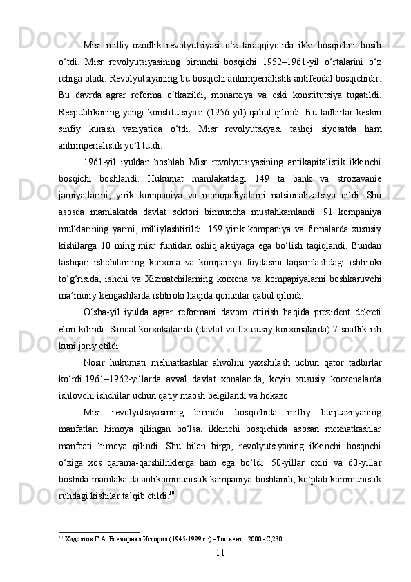 Misr   milliy-ozodlik   revolyutsiyasi   o‘z   taraqqiyotida   ikki   bosqichni   bosib
o‘tdi.   Misr   revolyutsiyasining   birnnchi   bosqichi   1952–1961-yil   o‘rtalarini   o‘z
ichiga oladi. Revolyutsiyaning bu bosqichi antiimperialistik antifeodal bosqichidir.
Bu   davrda   agrar   reforma   o‘tkazildi,   monarxiya   va   eski   konstitutsiya   tugatildi.
Respublikaning  yangi   konstitutsiyasi   (1956-yil)   qabul  qilindi. Bu  tadbirlar  keskin
sinfiy   kurash   vaziyatida   o‘tdi.   Misr   revolyutskyasi   tashqi   siyosatda   ham
antiimperialistik yo‘l tutdi.
1961-yil   iyuldan   boshlab   Misr   revolyutsiyasining   antikapitalistik   ikkinchi
bosqichi   boshlandi.   Hukumat   mamlakatdagi   149   ta   bank   va   stroxavanie
jamiyatlarini,   yirik   kompaniya   va   monopoliyalarni   natsionalizatsiya   qildi.   Shu
asosda   mamlakatda   davlat   sektori   birmuncha   mustahkamlandi.   91   kompaniya
mulklarining   yarmi,   milliylashtirildi.   159   yirik   kompaniya   va   firmalarda   xususiy
kishilarga   10   ming   misr   funtidan   oshiq   aksiyaga   ega   bo‘lish   taqiqlandi.   Bundan
tashqari   ishchilarning   korxona   va   kompaniya   foydasini   taqsimlashdagi   ishtiroki
to‘g‘risida,   ishchi   va   Xizmatchilarning   korxona   va   kompapiyalarni   boshkaruvchi
ma’muriy kengashlarda ishtiroki haqida qonunlar qabul qilindi.
O‘sha-yil   iyulda   agrar   reformani   davom   ettirish   haqida   prezident   dekreti
elon kilindi. Sanoat korxokalarida (davlat va 0xususiy korxonalarda) 7 soatlik ish
kuni joriy etildi.
Nosir   hukumati   mehnatkashlar   ahvolini   yaxshilash   uchun   qator   tadbirlar
ko‘rdi.1961–1962-yillarda   avval   davlat   xonalarida,   keyin   xususiy   korxonalarda
ishlovchi ishchilar uchun qatiy maosh belgilandi va hokazo.
Misr   revolyutsiyasining   birinchi   bosqichida   milliy   burjuaznyaning
manfatlari   himoya   qilingan   bo‘lsa,   ikkinchi   bosqichida   asosan   mexnatkashlar
manfaati   himoya   qilindi.   Shu   bilan   birga,   revolyutsiyaning   ikkinchi   bosqnchi
o‘ziga   xos   qarama-qarshilnklerga   ham   ega   bo‘ldi.   50-yillar   oxiri   va   60-yillar
boshida mamlakatda antikommunistik kampaniya boshlanib, ko‘plab kommunistik
ruhdagi kishilar ta’qib etildi. 10
10
 Хидоятов Г.А. Всемирная История (1945-1999 гг) –Тошкент.: 2000.-С,230
11 