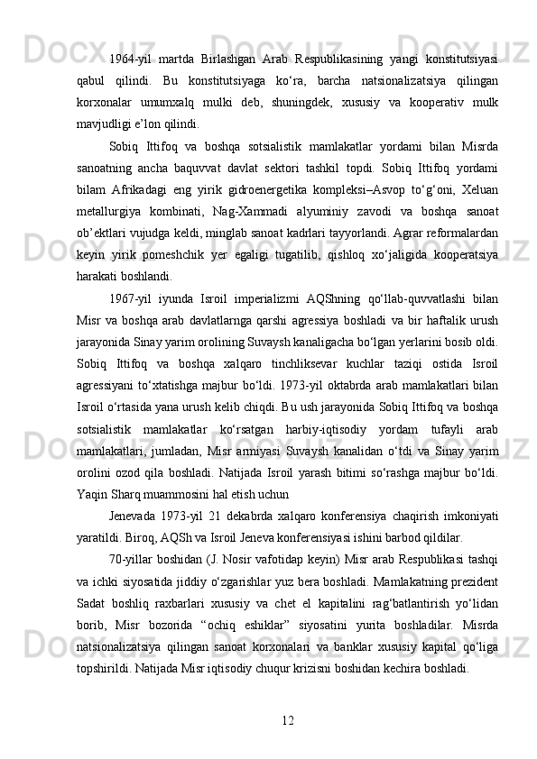 1964-yil   martda   Birlashgan   Arab   Respublikasining   yangi   konstitutsiyasi
qabul   qilindi.   Bu   konstitutsiyaga   ko‘ra,   barcha   natsionalizatsiya   qilingan
korxonalar   umumxalq   mulki   deb,   shuningdek,   xususiy   va   kooperativ   mulk
mavjudligi e’lon qilindi.
Sobiq   Ittifoq   va   boshqa   sotsialistik   mamlakatlar   yordami   bilan   Misrda
sanoatning   ancha   baquvvat   davlat   sektori   tashkil   topdi.   Sobiq   Ittifoq   yordami
bilam   Afrikadagi   eng   yirik   gidroenergetika   kompleksi–Asvop   to‘g‘oni,   Xeluan
metallurgiya   kombinati,   Nag-Xammadi   alyuminiy   zavodi   va   boshqa   sanoat
ob’ektlari vujudga keldi, minglab sanoat kadrlari tayyorlandi. Agrar reformalardan
keyin   yirik   pomeshchik   yer   egaligi   tugatilib,   qishloq   xo‘jaligida   kooperatsiya
harakati boshlandi.
1967-yil   iyunda   Isroil   imperializmi   AQShning   qo‘llab-quvvatlashi   bilan
Misr   va   boshqa   arab   davlatlarnga   qarshi   agressiya   boshladi   va   bir   haftalik   urush
jarayonida Sinay yarim orolining Suvaysh kanaligacha bo‘lgan yerlarini bosib oldi.
Sobiq   Ittifoq   va   boshqa   xalqaro   tinchliksevar   kuchlar   taziqi   ostida   Isroil
agressiyani  to‘xtatishga  majbur   bo‘ldi.  1973-yil   oktabrda  arab mamlakatlari   bilan
Isroil o‘rtasida yana urush kelib chiqdi. Bu ush jarayonida Sobiq Ittifoq va boshqa
sotsialistik   mamlakatlar   ko‘rsatgan   harbiy-iqtisodiy   yordam   tufayli   arab
mamlakatlari,   jumladan,   Misr   armiyasi   Suvaysh   kanalidan   o‘tdi   va   Sinay   yarim
orolini   ozod   qila   boshladi.   Natijada   Isroil   yarash   bitimi   so‘rashga   majbur   bo‘ldi.
Yaqin Sharq muammosini hal etish uchun
Jenevada   1973-yil   21   dekabrda   xalqaro   konferensiya   chaqirish   imkoniyati
yaratildi. Biroq, AQSh va Isroil Jeneva konferensiyasi ishini barbod qildilar.
70-yillar boshidan (J. Nosir  vafotidap keyin) Misr  arab Respublikasi  tashqi
va ichki siyosatida jiddiy o‘zgarishlar yuz bera boshladi. Mamlakatning prezident
Sadat   boshliq   raxbarlari   xususiy   va   chet   el   kapitalini   rag‘batlantirish   yo‘lidan
borib,   Misr   bozorida   “ochiq   eshiklar”   siyosatini   yurita   boshladilar.   Misrda
natsionalizatsiya   qilingan   sanoat   korxonalari   va   banklar   xususiy   kapital   qo‘liga
topshirildi. Natijada Misr iqtisodiy chuqur krizisni boshidan kechira boshladi.
12 