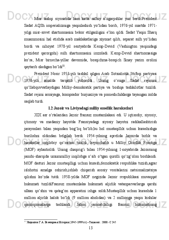 Misr   tashqi   siyosatida   ham   katta   salbiy   o‘zgarpshlar   yuz   berdi.Prezident
Sadat   AQSh   imperializmiga   yaqinlashish   yo‘lidan   borib,   1976-yil   martda   1971-
yilgi   misr-sovet   shartnomasini   bekor   etilganligini   e’lon   qildi.   Sadat   Yaqin   Sharq
muammosini   hal   etishda   arab   maklakatlariga   xiyonat   qilib,   separat   sulh   yo‘lidan
bordi   va   nihoyat   1978-yil   sentyabrda   Kemp-Devid   (Vashington   yaqinidagi
prezident   qarorgohi)   sulh   shartnomasini   imzoladi.   Kemp-Devid   shartnomasiga
ko‘ra,   Misr   birnecha-yillar   davomida,   bosqichma-bosqich   Sinay   yarim   orolini
qaytarib oladigan bo‘ldi 11
.
Prezident   Nosir   1953-yili   tashkil   qilgan   Arab   Sotsialistik   Ittifoqi   partiyasi
1976-yili   amalda   tarqatib   yuborildi.   Uning   o‘rniga   Sadat   rejimini
qo‘llabquvvatlaydigan   Milliy-demokratik   partiya   va   boshqa   tashkilotlar   tuzildi.
Sadat rejimi armiyaga, komprador burjuaziya va pomeshchiklarga tayangan xolda
saqlab turdi.
I.2 Jazoir va Liviyadagi milliy ozodlik harakatlari
XIX   asr   o‘rtalaridan   Jazoir   fransuz   mustamlakasi   edi.   U   iqtisodiy,   siyosiy,
ijtimoiy   va   madaniy   hayotda   Fransiyadagi   siyosiy   hayotni   radikallashtirish
jarayonlari   bilan   yaqindan   bog‘liq   bo‘lib,bu   hol   mustaqillik   uchun   kurashishga
burilishni   oldindan   belgilab   berdi.   1954-yilning   aprelida   Jazoirda   birlik   va
harakatlar   inqilobiy   qo‘mitasi   tuzildi,   keyinchalik   u   Milliy   Ozodlik   Frontiga
(MOF)   aylantirildi.   Uning   chaqirig‘i   bilan   1954-yilning   1-noyabrida   Jazoirning
janubi-sharqida   umummilliy   inqilobga   o‘sib   o‘tgan   qurolli   qo‘zg‘olon   boshlandi.
MOF   dasturi   Jazoir   mustaqilligi   uchun   kurash,demokratik   respublika   tuzish,agrar
islohotni   amalga   oshirish,ishlab   chiqarish   asosiy   vositalarini   natsionalizatsiya
qilishni   ko‘zda   tutdi.   1958-yilda   MOF   negizida   Jazoir   respublikasi   muvaqqat
hukumati   tuzildiFransuz   mustamlaka   hukumati   aljirlik   vatanparvarlarga   qarshi
ulkan   qo‘shin   va   qatag‘on   apparatini   ishga   soldi.Mustaqillik   uchun   kurashda   1
million   aljirlik   halok   bo‘ldi   (9   million   aholidan)   va   2   millionga   yaqin   kishilar
qamoqxonalarga   tashlandi.   Jahon   jamoatchiligi   fransuz   hukumatining
11
 Хидоятов Г.А. Всемирная История (1945-1999 гг) –Тошкент.: 2000.-С 245
13 