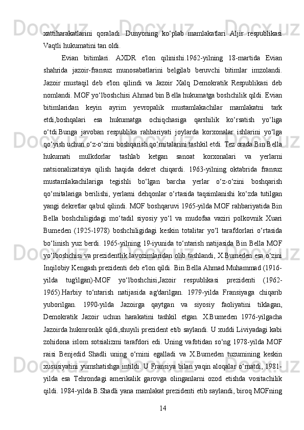 xattiharakatlarini   qoraladi.   Dunyoning   ko‘plab   mamlakatlari   Aljir   respublikasi
Vaqtli hukumatini tan oldi.
Evian   bitimlari.   AXDR   e'lon   qilinishi.1962-yilning   18-martida   Evian
shahrida   jazoir-fransuz   munosabatlarini   belgilab   beruvchi   bitimlar   imzolandi.
Jazoir   mustaqil   deb   e'lon   qilindi   va   Jazoir   Xalq   Demokratik   Respublikasi   deb
nomlandi. MOF yo‘lboshchisi Ahmad bin Bella hukumatga boshchilik qildi. Evian
bitimlaridan   keyin   ayrim   yevropalik   mustamlakachilar   mamlakatni   tark
etdi,boshqalari   esa   hukumatga   ochiqchasiga   qarshilik   ko‘rsatish   yo‘liga
o‘tdi.Bunga   javoban   respublika   rahbariyati   joylarda   korxonalar   ishlarini   yo‘lga
qo‘yish uchun o‘z-o‘zini boshqarish qo‘mitalarini tashkil etdi. Tez orada Bin Bella
hukumati   mulkdorlar   tashlab   ketgan   sanoat   korxonalari   va   yerlarni
natsionalizatsiya   qilish   haqida   dekret   chiqardi.   1963-yilning   oktabrida   fransuz
mustamlakachilariga   tegishli   bo‘lgan   barcha   yerlar   o‘z-o‘zini   boshqarish
qo‘mitalariga   berilishi,   yerlarni   dehqonlar   o‘rtasida   taqsimlanishi   ko‘zda   tutilgan
yangi dekretlar qabul qilindi. MOF boshqaruvi 1965-yilda MOF rahbariyatida Bin
Bella   boshchiligidagi   mo‘tadil   siyosiy   yo‘l   va   mudofaa   vaziri   polkovnik   Xuari
Bumeden   (1925-1978)   boshchiligidagi   keskin   totalitar   yo‘l   tarafdorlari   o‘rtasida
bo‘linish   yuz  berdi.  1965-yilning  19-iyunida  to‘ntarish   natijasida   Bin  Bella   MOF
yo‘lboshchisi va prezidentlik lavozimlaridan olib tashlandi, X.Bumeden esa o‘zini
Inqilobiy Kengash prezidenti deb e'lon qildi. Bin Bella Ahmad Muhammad (1916-
yilda   tug'ilgan)-MOF   yo‘lboshchisi,Jazoir   respublikasi   prezidenti   (1962-
1965).Harbiy   to‘ntarish   natijasida   ag'darilgan.   1979-yilda   Fransiyaga   chiqarib
yuborilgan.   1990-yilda   Jazoirga   qaytgan   va   siyosiy   faoliyatini   tiklagan,
Demokratik   Jazoir   uchun   harakatini   tashkil   etgan.   X.Bumeden   1976-yilgacha
Jazoirda hukmronlik qildi,shuyili prezident etib saylandi. U xuddi Liviyadagi kabi
zohidona   islom   sotsializmi   tarafdori   edi.   Uning   vafotidan   so‘ng   1978-yilda   MOF
raisi   Benjedid   Shadli   uning   o‘rnini   egalladi   va   X.Bumeden   tuzumining   keskin
xususiyatini  yumshatishga intildi. U Fransiya bilan yaqin aloqalar o‘rnatdi, 1981-
yilda   esa   Tehrondagi   amerikalik   garovga   olinganlarni   ozod   etishda   vositachilik
qildi. 1984-yilda B.Shadli yana mamlakat prezidenti etib saylandi, biroq MOFning
14 