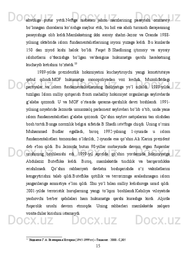 ahvoliga   putur   yetdi.Neftga   nisbatan   jahon   narxlarining   pasayishi   ommaviy
bo‘lmagan choralarni ko‘rishga majbur etdi, bu hol esa aholi turmush darajasining
pasayishiga   olib   keldi.Mamlakatning   ikki   asosiy   shahri-Jazoir   va   Oranda   1988-
yilning   oktabrida   islom   fundamentalistlarining   isyoni   yuzaga   keldi.   Bu   kunlarda
150   dan   ziyod   kishi   halok   bo‘ldi.   Faqat   B.Shadlining   ijtimoiy   va   siyosiy
islohotlarni   o‘tkazishga   bo‘lgan   va'dasigina   hukumatga   qarshi   harakatning
kuchayib ketishini to‘xtatdi. 12
1989-yilda   prezidentlik   hokimiyatini   kuchaytiruychi   yangi   konstitutsiya
qabul   qilindi.MOF   hukumatga   monopoliyadan   voz   kechdi.   Muxolifatdagi
partiyalar   va   islom   fundamentalistlarining   faoliyatiga   yo‘l   ochildi.   1989-yilda
tuzilgan  Islom   milliy  qutqarish  fronti  mahalliy  hokimiyat  organlariga  saylovlarda
g‘alaba   qozondi.   U   va   MOF   o‘rtasida   qarama-qarshilik   davri   boshlandi.   1991-
yilning noyabrida Jazoirda umumxalq parlament saylovlari bo‘lib o‘tib, unda yana
islom fundamentalistlari g‘alaba qozondi. Qo‘shin saylov natijalarini tan olishdan
bosh tortdi.Bunga norozilik belgisi sifatida B.Shadli iste'foga chiqdi. Uning o‘rnini
Muhammad   Budlar   egalladi,   biroq   1992-yilning   1-iyunida   u   islom
fundamentalistlari tomonidan o‘ldirildi, 2-iyunda esa qo‘shin Ali Karini prezident
deb   e'lon   qildi.   Bu   Jazoirda   butun   90-yillar   mobaynida   davom   etgan   fuqarolar
urishining   boshlanishi   edi.   1999-yil   aprelda   qo‘shin   yordamida   hokimiyatga
Abdulaziz   Buteflika   keldi.   Biroq,   mamlakatda   tinchlik   va   barqarorlikka
erishilmadi.   Qo‘shin   rahbariyati   davlatni   boshqarishda   o‘z   vakolatlarini
kengaytirishni   talab   qildi.Buteflika   qotillik   va   terrorizmga   aralashmagan   islom
jangarilariga   amnistiya   e’lon   qildi.   Shu   yo‘l   bilan   milliy   kelishuvga   umid   qildi.
2001-yilda   terroristik   hurujlarning   yangi   to‘lqini   boshlandi.Kabiliya   viloyatida
yashovchi   berber   qabilalari   ham   hukumatga   qarshi   kurashga   kirdi.   Aljirda
fuqarolik   urushi   davom   etmoqda.   Uning   rahbarlari   mamlakatda   xalqaro
vositachilar kirishini istamaydi.
12
 Хидоятов Г.А. Всемирная История (1945-1999 гг) –Тошкент.: 2000.-С,305
15 