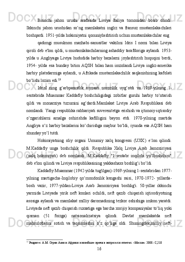 Birinchi   jahon   urushi   arafasida   Liviya   Italiya   tomonidan   bosib   olindi.
Ikkinchi   jahon   urushidan   so‘ng   mamlakatni   ingliz   va   fransuz   mustamlakachilari
boshqardi. 1951-yilda hokimiyatni qonuniylashtirish uchun mustamlakachilar eng
qadimgi   musulmon   mazhabi-sanusitlar   vakilini   Idris   I   nomi   bilan   Liviya
qiroli deb e'lon qildi, u mustamlakachilarning ashaddiy tarafdoriga aylandi. 1953-
yilda   u   Angliyaga   Liviya   hududida   harbiy   bazalarni   joylashtirish   huquqini   berdi,
1954-   yilda   esa   bunday   bitim   AQSH   bilan   ham   imzolandi.Liviya   ingliz-amerika
harbiy  platsdarmiga   aylandi,  u  Afrikada  mustamlakachilik   saqlanishining   kafolati
bo‘lishi lozim edi. 13
IdrisI   ning   g‘arbparastlik   siyosati   norozilik   uyg‘otdi   va   1969-yilning   1-
sentabrida   Muammar   Kaddafiy   boshchiligidagi   zobitlar   guruhi   harbiy   to‘ntarish
qildi   va   monarxiya   tuzumini   ag‘dardi.Mamlakat   Liviya   Arab   Respublikasi   deb
nomlandi. Yangi respublika rahbariyati suverenitetga erishish va ijtimoiy-iqtisodiy
o‘zgarishlarni   amalga   oshirishda   kafilligini   bayon   etdi.   1970-yilning   martida
Angliya o‘z  harbiy bazalarini  ko‘chirishga  majbur  bo‘ldi, iyunda esa  AQSH ham
shunday yo‘l tutdi.
Hokimiyatning   oliy   organi   Umumiy   xalq   kongressi   (UXK)   e`lon   qilindi.
M.Kaddafiy   unga   boshchilik   qildi.   Respublika   Xalq   Liviya   Arab   Jamoxiriyasi
(xalq   hokimiyati)   deb   nomlandi.   M.Kaddafiy   "1-sentabr   inqilobi   yo‘lboshchisi"
deb e'lon qilindi va Liviya respublikasining yakkashaxs boshlig‘i bo‘ldi.
Kaddafiy Muammar (1942-yilda tug'ilgan)-1969-yilning 1-sentabridan 1977-
yilning   martigacha-Inqilobiy   qo‘mondonlik   kengashi   raisi,   1970-1972-   yillarda-
bosh   vazir,   1977-yildan-Liviya   Arab   Jamoxiriyasi   boshlig'i.   50-yillar   ikkinchi
yarmida   Liviyada   yirik   neft   konlari   ochildi,   neft   qazib   chiqarish   iqtisodiyotning
asosiga aylandi va mamlakat milliy daromadining tezkor oshishiga imkon yaratdi.
Liviyada neft qazib chiqarish ruxsatiga ega barcha xorijiy kompaniyalar to‘liq yoki
qisman   (51   foizga)   natsionalizatsiya   qilindi.   Davlat   mamlakatda   neft
mahsulotlarini   sotish   va   taqsimlashni   o‘z   qo‘liga   oldi.   Shuningdek,milliy   neft-
13
 Родригес А.М. Стран Азии и Африки в новейшее время в вопросах и ответах. –Москва: 2008.-С,210
16 