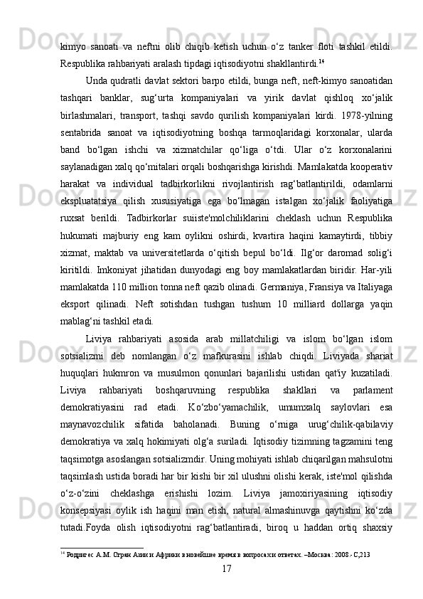 kimyo   sanoati   va   neftni   olib   chiqib   ketish   uchun   o‘z   tanker   floti   tashkil   etildi.
Respublika rahbariyati aralash tipdagi iqtisodiyotni shakllantirdi. 14
Unda qudratli davlat sektori barpo etildi, bunga neft, neft-kimyo sanoatidan
tashqari   banklar,   sug‘urta   kompaniyalari   va   yirik   davlat   qishloq   xo‘jalik
birlashmalari,   transport,   tashqi   savdo   qurilish   kompaniyalari   kirdi.   1978-yilning
sentabrida   sanoat   va   iqtisodiyotning   boshqa   tarmoqlaridagi   korxonalar,   ularda
band   bo‘lgan   ishchi   va   xizmatchilar   qo‘liga   o‘tdi.   Ular   o‘z   korxonalarini
saylanadigan xalq qo‘mitalari orqali boshqarishga kirishdi. Mamlakatda kooperativ
harakat   va   individual   tadbirkorlikni   rivojlantirish   rag‘batlantirildi,   odamlarni
ekspluatatsiya   qilish   xususiyatiga   ega   bo‘lmagan   istalgan   xo‘jalik   faoliyatiga
ruxsat   berildi.   Tadbirkorlar   suiiste'molchiliklarini   cheklash   uchun   Respublika
hukumati   majburiy   eng   kam   oylikni   oshirdi,   kvartira   haqini   kamaytirdi,   tibbiy
xizmat,   maktab   va   universitetlarda   o‘qitish   bepul   bo‘ldi.   Ilg‘or   daromad   solig‘i
kiritildi.   Imkoniyat   jihatidan   dunyodagi   eng   boy   mamlakatlardan   biridir.   Har-yili
mamlakatda 110 million tonna neft qazib olinadi. Germaniya, Fransiya va Italiyaga
eksport   qilinadi.   Neft   sotishdan   tushgan   tushum   10   milliard   dollarga   yaqin
mablag‘ni tashkil etadi.
Liviya   rahbariyati   asosida   arab   millatchiligi   va   islom   bo‘lgan   islom
sotsializmi   deb   nomlangan   o‘z   mafkurasini   ishlab   chiqdi.   Liviyada   shariat
huquqlari   hukmron   va   musulmon   qonunlari   bajarilishi   ustidan   qat'iy   kuzatiladi.
Liviya   rahbariyati   boshqaruvning   respublika   shakllari   va   parlament
demokratiyasini   rad   etadi.   Ko‘zbo‘yamachilik,   umumxalq   saylovlari   esa
maynavozchilik   sifatida   baholanadi.   Buning   o‘rniga   urug‘chilik-qabilaviy
demokratiya va xalq hokimiyati olg‘a suriladi. Iqtisodiy tizimning tagzamini teng
taqsimotga asoslangan sotsializmdir. Uning mohiyati ishlab chiqarilgan mahsulotni
taqsimlash ustida boradi har bir kishi bir xil ulushni olishi kerak, iste'mol qilishda
o‘z-o‘zini   cheklashga   erishishi   lozim.   Liviya   jamoxiriyasining   iqtisodiy
konsepsiyasi   oylik   ish   haqini   man   etish,   natural   almashinuvga   qaytishni   ko‘zda
tutadi.Foyda   olish   iqtisodiyotni   rag‘batlantiradi,   biroq   u   haddan   ortiq   shaxsiy
14
 Родригес А.М. Стран Азии и Африки в новейшее время в вопросах и ответах. –Москва: 2008.-С,213
17 