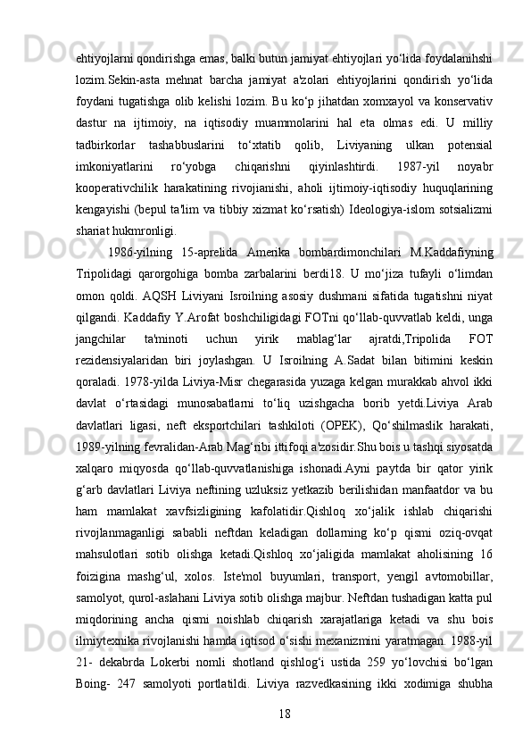 ehtiyojlarni qondirishga emas, balki butun jamiyat ehtiyojlari yo‘lida foydalanihshi
lozim.Sekin-asta   mehnat   barcha   jamiyat   a'zolari   ehtiyojlarini   qondirish   yo‘lida
foydani   tugatishga   olib   kelishi   lozim.   Bu   ko‘p   jihatdan   xomxayol   va   konservativ
dastur   na   ijtimoiy,   na   iqtisodiy   muammolarini   hal   eta   olmas   edi.   U   milliy
tadbirkorlar   tashabbuslarini   to‘xtatib   qolib,   Liviyaning   ulkan   potensial
imkoniyatlarini   ro‘yobga   chiqarishni   qiyinlashtirdi.   1987-yil   noyabr
kooperativchilik   harakatining   rivojianishi,   aholi   ijtimoiy-iqtisodiy   huquqlarining
kengayishi   (bepul  ta'lim   va tibbiy  xizmat  ko‘rsatish)  Ideologiya-islom   sotsializmi
shariat hukmronligi.
1986-yilning   15-aprelida   Amerika   bombardimonchilari   M.Kaddafiyning
Tripolidagi   qarorgohiga   bomba   zarbalarini   berdi18.   U   mo‘jiza   tufayli   o‘limdan
omon   qoldi.   AQSH   Liviyani   Isroilning   asosiy   dushmani   sifatida   tugatishni   niyat
qilgandi. Kaddafiy Y.Arofat  boshchiligidagi FOTni qo‘llab-quvvatlab keldi, unga
jangchilar   ta'minoti   uchun   yirik   mablag‘lar   ajratdi,Tripolida   FOT
rezidensiyalaridan   biri   joylashgan.   U   Isroilning   A.Sadat   bilan   bitimini   keskin
qoraladi. 1978-yilda Liviya-Misr  chegarasida yuzaga kelgan murakkab ahvol ikki
davlat   o‘rtasidagi   munosabatlarni   to‘liq   uzishgacha   borib   yetdi.Liviya   Arab
davlatlari   ligasi,   neft   eksportchilari   tashkiloti   (OPEK),   Qo‘shilmaslik   harakati,
1989-yilning fevralidan-Arab Mag‘ribi ittifoqi a'zosidir.Shu bois u tashqi siyosatda
xalqaro   miqyosda   qo‘llab-quvvatlanishiga   ishonadi.Ayni   paytda   bir   qator   yirik
g‘arb   davlatlari   Liviya   neftining   uzluksiz   yetkazib   berilishidan   manfaatdor   va   bu
ham   mamlakat   xavfsizligining   kafolatidir.Qishloq   xo‘jalik   ishlab   chiqarishi
rivojlanmaganligi   sababli   neftdan   keladigan   dollarning   ko‘p   qismi   oziq-ovqat
mahsulotlari   sotib   olishga   ketadi.Qishloq   xo‘jaligida   mamlakat   aholisining   16
foizigina   mashg‘ul,   xolos.   Iste'mol   buyumlari,   transport,   yengil   avtomobillar,
samolyot, qurol-aslahani Liviya sotib olishga majbur. Neftdan tushadigan katta pul
miqdorining   ancha   qismi   noishlab   chiqarish   xarajatlariga   ketadi   va   shu   bois
ilmiytexnika rivojlanishi hamda iqtisod o‘sishi mexanizmini yaratmagan. 1988-yil
21-   dekabrda   Lokerbi   nomli   shotland   qishlog‘i   ustida   259   yo‘lovchisi   bo‘lgan
Boing-   247   samolyoti   portlatildi.   Liviya   razvedkasining   ikki   xodimiga   shubha
18 
