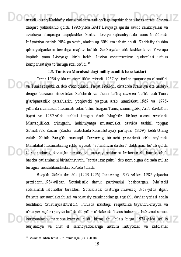 tushdi, biroq Kaddafiy ularni xalqaro sud qo‘liga topshirishdan bosh tortdi. Liviya
xalqaro yakkalanib qoldi. 1992-yilda BMT  Liviyaga qarshi  savdo sanksiyalari  va
aviatsiya   aloqasiga   taqiqlashlar   kiritdi.   Liviya   iqtisodiyotida   xaos   boshlandi.
Inflyatsiya qariyb 20% ga yetdi, aholining 30% esa ishsiz qoldi. Kaddafiy shubha
qilinayotganlarni   berishga   majbur   bo‘ldi.   Sanksiyalar   olib   tashlandi   va   Yevropa
kapitali   yana   Liviyaga   kirib   keldi.   Liviya   aviaterrorizm   qurbonlari   uchun
kompensatsiya to‘lashga rozi bo‘ldi. 15
I.3. Tunis va Marokashdagi milliy ozodlik harakatlari
Tunis 1956-yilda mustaqillikka erishdi. 1957-yil iyulda monarxiya o‘rnatildi
va Tunis respublika deb e'lon qilindi. Faqat 1963-yil oktabrda Fransiya o‘z harbiy-
dengiz   bazasini   Bizertidan   ko‘chirdi   va   Tunis   to‘liq   suveren   bo‘lib   oldi.Tunis
g‘arbparastlik   qarashlarini   yoqlovchi   yagona   arab   mamlakati.1969   va   1975-
yillarda mamlakat hukumati bilan bitim tuzgan.Tunis, shuningdek, Arab davlatlari
ligasi   va   1989-yilda   tashkil   topgan   Arab   Mag‘ribi   Ittifoqi   a'zosi   sanaladi.
Mustaqillikka   erishgach,   hokimiyatga   mustamlaka   davrida   tashkil   topgan
Sotsialistik   dastur   (dastur   arabchada-konstitutsiya)   partiyasi   (SDP)   keldi.Uning
vakili   Xabib   Burg‘ib   mustaqil   Tunisning   birinchi   prezidenti   etib   saylandi.
Mamlakat hukumatining ichki siyosati “sotsializmi dasturi” doktrinasi bo‘lib qoldi.
U   iqtisodning   davlat,kooperativ   va   xususiy   sektorini   birlashtirish   hamda   aholi
barcha qatlamlarini birlashtiruvchi “sotsializm pakti” deb nom olgan doirada millat
birligini mustahkamlashni ko‘zda tutadi.
Burg'ib   Xabib   ibn   Ali   (1903-1995)-Tunisning   1957-yildan   1987-yilgacha
prezidenti.1934-yildan   Sotsialistik   dastur   partiyasini   boshqargan.   Mo‘tadil
sotsialistik   islohotlar   tarafdori.   Sotsialistik   dasturga   muvofiq   1969-yilda   ilgari
fransuz   mustamlakachilari  va  xususiy  zamindorlariga  tegishli  davlat  yerlari   sotila
boshlandi   (xususiylashtirildi).   Tunisda   mustaqil   respublika   tayanchi-mayda   va
o‘rta yer egalari paydo bo‘ldi. 60-yillar o‘rtalarida Tunis hukumati hukumat sanoat
korxonalarini   natsionalizatsiya   qildi,   biroq   shu   bilan   birga   1974-yilda   milliy
burjuaziya   va   chet   el   sarmoyadorlariga   muhim   imtiyozlar   va   kafolatlar
15
 Lafasof  М . Jahon Tarixi. –  Т .: Turon Iqbol, 2010.-B.300.
19 