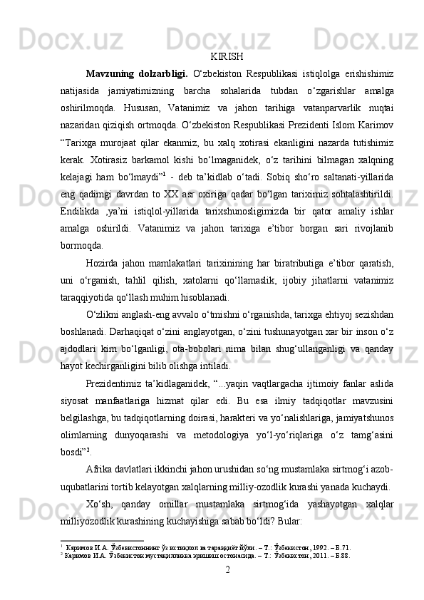 KIRISH
Mavzuning   dolzarbligi.   O‘zbekiston   Respublikasi   istiqlolga   erishishimiz
natijasida   jamiyatimizning   barcha   sohalarida   tubdan   o ‘ zgarishlar   amalga
oshirilmoqda.   Hususan,   Vatanimiz   va   jahon   tarihiga   vatanparvarlik   nuqtai
nazaridan qiziqish ortmoqda. O‘zbekiston Respublikasi  Prezidenti Islom Karimov
“Tarixga   murojaat   qilar   ekanmiz,   bu   xalq   xotirasi   ekanligini   nazarda   tutishimiz
kerak.   Xotirasiz   barkamol   kishi   bo‘lmaganidek,   o‘z   tarihini   bilmagan   xalqning
kelajagi   ham   bo‘lmaydi” 1
  -   deb   ta’kidlab   o‘tadi.   Sobiq   sho‘ro   saltanati-yillarida
eng   qadimgi   davrdan   to   XX   asr   oxiriga   qadar   bo‘lgan   tariximiz   sohtalashtirildi.
Endilikda   ,ya’ni   istiqlol-yillarida   tarixshunosligimizda   bir   qator   amaliy   ishlar
amalga   oshirildi.   Vatanimiz   va   jahon   tarixiga   e’tibor   borgan   sari   rivojlanib
bormoqda.
Hozirda   jahon   mamlakatlari   tarixinining   har   biratributiga   e’tibor   qaratish,
uni   o‘rganish,   tahlil   qilish,   xatolarni   qo‘llamaslik,   ijobiy   jihatlarni   vatanimiz
taraqqiyotida qo‘llash muhim hisoblanadi.
O‘zlikni anglash-eng avvalo o‘tmishni o‘rganishda, tarixga ehtiyoj sezishdan
boshlanadi. Darhaqiqat o‘zini anglayotgan, o‘zini tushunayotgan xar bir inson o‘z
ajdodlari   kim   bo‘lganligi,   ota-bobolari   nima   bilan   shug‘ullanganligi   va   qanday
hayot kechirganligini bilib olishga intiladi.
Prezidentimiz   ta’kidlaganidek,   “...yaqin   vaqtlargacha   ijtimoiy   fanlar   aslida
siyosat   manfaatlariga   hizmat   qilar   edi.   Bu   esa   ilmiy   tadqiqotlar   mavzusini
belgilashga, bu tadqiqotlarning doirasi, harakteri va yo‘nalishlariga, jamiyatshunos
olimlarning   dunyoqarashi   va   metodologiya   yo‘l-yo‘riqlariga   o‘z   tamg‘asini
bosdi” 2
.
Afrika davlatlari ikkinchi jahon urushidan so‘ng mustamlaka sirtmog‘i azob-
uqubatlarini tortib kelayotgan xalqlarning milliy-ozodlik kurashi yanada   kuchaydi.
Xo‘sh,   qanday   omillar   mustamlaka   sirtmog‘ida   yashayotgan   xalqlar
milliyozodlik kurashining kuchayishiga sabab bo‘ldi? Bular:
1
  Каримов И.А. Ўзбекистоннинг ўз истиқлол ва тараққиёт йўли. – Т.: Ўзбекистон, 1992. – Б.71.
2
 Каримов И.А. Ўзбекистон мустақилликка эришиш остонасида. – Т.: Ўзбекистон, 2011. – Б.88.
2 