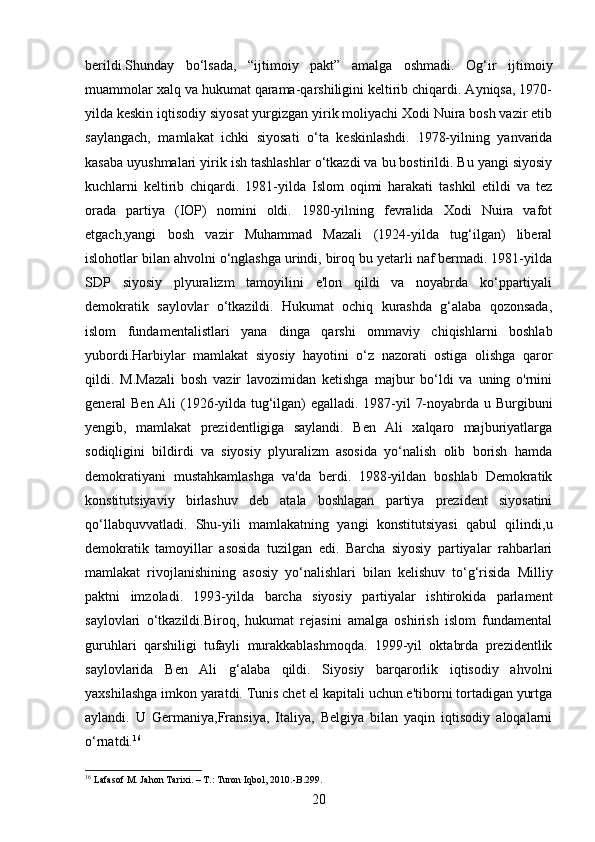 berildi.Shunday   bo‘lsada,   “ijtimoiy   pakt”   amalga   oshmadi.   Og‘ir   ijtimoiy
muammolar xalq va hukumat qarama-qarshiligini keltirib chiqardi. Ayniqsa, 1970-
yilda keskin iqtisodiy siyosat yurgizgan yirik moliyachi Xodi Nuira bosh vazir etib
saylangach,   mamlakat   ichki   siyosati   o‘ta   keskinlashdi.   1978-yilning   yanvarida
kasaba uyushmalari yirik ish tashlashlar o‘tkazdi va bu bostirildi. Bu yangi siyosiy
kuchlarni   keltirib   chiqardi.   1981-yilda   Islom   oqimi   harakati   tashkil   etildi   va   tez
orada   partiya   (IOP)   nomini   oldi.   1980-yilning   fevralida   Xodi   Nuira   vafot
etgach,yangi   bosh   vazir   Muhammad   Mazali   (1924-yilda   tug‘ilgan)   liberal
islohotlar bilan ahvolni o‘nglashga urindi, biroq bu yetarli naf bermadi. 1981-yilda
SDP   siyosiy   plyuralizm   tamoyilini   e'lon   qildi   va   noyabrda   ko‘ppartiyali
demokratik   saylovlar   o‘tkazildi.   Hukumat   ochiq   kurashda   g‘alaba   qozonsada,
islom   fundamentalistlari   yana   dinga   qarshi   ommaviy   chiqishlarni   boshlab
yubordi.Harbiylar   mamlakat   siyosiy   hayotini   o‘z   nazorati   ostiga   olishga   qaror
qildi.   M.Mazali   bosh   vazir   lavozimidan   ketishga   majbur   bo‘ldi   va   uning   o'rnini
general Ben Ali (1926-yilda tug‘ilgan) egalladi. 1987-yil 7-noyabrda u Burgibuni
yengib,   mamlakat   prezidentligiga   saylandi.   Ben   Ali   xalqaro   majburiyatlarga
sodiqligini   bildirdi   va   siyosiy   plyuralizm   asosida   yo‘nalish   olib   borish   hamda
demokratiyani   mustahkamlashga   va'da   berdi.   1988-yildan   boshlab   Demokratik
konstitutsiyaviy   birlashuv   deb   atala   boshlagan   partiya   prezident   siyosatini
qo‘llabquvvatladi.   Shu-yili   mamlakatning   yangi   konstitutsiyasi   qabul   qilindi,u
demokratik   tamoyillar   asosida   tuzilgan   edi.   Barcha   siyosiy   partiyalar   rahbarlari
mamlakat   rivojlanishining   asosiy   yo‘nalishlari   bilan   kelishuv   to‘g‘risida   Milliy
paktni   imzoladi.   1993-yilda   barcha   siyosiy   partiyalar   ishtirokida   parlament
saylovlari   o‘tkazildi.Biroq,   hukumat   rejasini   amalga   oshirish   islom   fundamental
guruhlari   qarshiligi   tufayli   murakkablashmoqda.   1999-yil   oktabrda   prezidentlik
saylovlarida   Ben   Ali   g‘alaba   qildi.   Siyosiy   barqarorlik   iqtisodiy   ahvolni
yaxshilashga imkon yaratdi. Tunis chet el kapitali uchun e'tiborni tortadigan yurtga
aylandi.   U   Germaniya,Fransiya,   Italiya,   Belgiya   bilan   yaqin   iqtisodiy   aloqalarni
o‘rnatdi. 16
16
 Lafasof  М . Jahon Tarixi. –  Т .: Turon Iqbol, 2010.-B.299.
20 