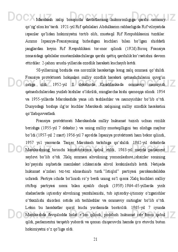 Marokash   xalqi   bosqinchi   davlatlarning   hukmronligiga   qarshi   umumiy
qo‘zg‘olon ko‘tardi. 1921-yil Rif qabilalari Abdulkarim rahbarligida Rif viloyatida
ispanlar   qo‘lidan   hokimiyatni   tortib   olib,   mustaqil   Rif   Respublikasini   tuzdilar.
Ammo   Ispaniya-Fransiyaning   birlashgan   kuchlari   bilan   bo‘lgan   shiddatli
janglardan   keyin   Rif   Respublikasi   tor-mor   qilindi   (1926).Biroq   Fransiya
zonasidagi qabilalar mustamlakachilarga qarshi qattiq qarshilik ko‘rsatishni davom
ettirdilar. 2-jahon urushi-yillarida ozodlik harakati kuchayib ketdi.
50-yillarning  boshida  esa  norozilik  harakatiga   keng  xalq  ommasi  qo‘shildi.
Fransiya   protektorati   hokimlari   milliy   ozodlik   harakati   qatnashchilarini   quvg‘in
ostiga   oldi.   1952-yil   8   dekabirda   Kasablankada   ommaviy   namoyish
qatnashchilaridan yuzlab kishilar o‘ldirildi, minglarcha kishi qamoqqa olindi. 1954
va   1955-yillarda   Marokashda   yana   ish   tashlashlar   va   namoyishlar   bo‘lib   o‘tdi.
Dunyodagi   boshqa   ilg‘or   kuchlar   Marokash   xalqining   milliy   ozodlik   harakatini
qo‘llabquvvatladi.
Fransiya   protektorati   Marokashda   milliy   hukumat   tuzish   uchun   rozilik
berishga   (1955-yil   7   dekabir.)   va   uning   milliy   mustaqilligini   tan   olishga   majbur
bo‘ldi (1957-yil 2 mart) 1956-yil 7 aprelda Ispaniya protektorati ham bekor qilindi,
1957   yi1   yanvarda   Tanjer   Marokash   tarkibiga   qo‘shildi.   1962-yil   dekabrda
Marokashning   birinchi   konstitutsiyasi   qabul   etildi,   1963-yil   mayda   parlament
saylovi   bo‘lib   o‘tdi.   Xalq   ommasi   ahvolining   yomonlashuvi,ishsizlar   sonining
ko‘payishi   oqibatida   mamlakat   ichkarisida   ahvol   keskinlashib   ketdi.   Natijada
hukumat   a’zolari   tez-tez   almashinib   turdi.”Istiqlol”   partiyasi   parokandalikka
uchradi.  Partiya  ichida   bo‘linish   ro‘y   berdi   uning  so‘l   qismi   Xalq  kuchlari   milliy
ittifoqi   partiyasi   nomi   bilan   ajralib   chiqdi   (1959).1964–65-yillarda   yirik
shaharlarda   iqtisodiy   ahvolning   yaxshilanishi,   tub   iqtisodiy-ijtimoiy   o‘zgarishlar
o‘tkazilishi   shiorlari   ostida   ish   tashlashlar   va   ommaviy   mitinglar   bo‘lib   o‘tdi.
Lekin   bu   harakatlar   qurol   kuchi   yordamida   bostirildi.   1965-yil   7   iyunda
Marokashda   favqulodda   holat   e’lon   qilindi,   podshoh   hukumat   iste’fosini   qabul
qildi, parlamentni tarqatib yubordi va qonun chiqaruvchi hamda ijro etuvchi butun
hokimiyatni o‘z qo‘liga oldi.
21 