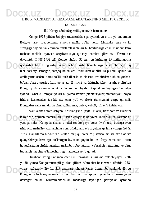 II.BOB.  MARKAZIY AFRIKA MAMLAKATLARINING MILLIY OZODLIK
HARAKATLARI
II .1 Kongo (Zair)dagi milliy ozodlik harakatlari
Kongo 1908-yildan Belgiya  mustamlakasiga  aylandi  va o‘ttiz-yil davomida
Belgiya   qiroli   Leopoldning   shaxsiy   mulki   bo‘lib   qoldi.   Mamlakat   mis   va   fil
suyagiga boy edi va Yevropa mustamlakachilari bu boyliklarga erishish uchun kam
mehnat   sarflab,   ayovsiz   ekspluatatsiya   qilishga   harakat   qilar   edi.   Yarim   asr
davomida   (1908-1958-yil)   Kongo   aholisi   30   million   kishidan   15   milliongacha
qisqarib ketdi. Uning xalqi bir necha bor mustamlakachilarga qarshi chiqdi, biroq
ular   bari   uyushmagan,   tarqoq   holda   edi.   Mamlakat   aholisi   ko‘p   sonli   qabila   va
etnik guruhlardan iborat bo‘lib turli tillarda so‘zlashar, bir-biridan alohida yashab,
ba'zan   o‘zaro  urushib  ham  qolar   edi.  Birinchi   va  Ikkinchi   jahon  urushi   oralig‘ida
Kongo   yirik   Yevropa   va   Amerika   monopoliyalari   kapital   sarflaydigan   hududga
aylandi. Chet  el  kompaniyalari  bu yerda konlar, plantatsiyalar, xomashyoni  qayta
ishlash   korxonalari   tashkil   etib,temir   yo‘l   va   elektr   stansiyalari   barpo   qilishdi.
Kongodan katta miqdorda olmos,oltin, mis, qalay, kobolt, ruh olib ketilar edi.
Mamlakatda   xom   ashyoni   boshlang‘ich   qayta   ishlash,   transport   vositalarini
ta'mirlash, qurilish materiallarini ishlab chiqarish bo‘yicha katta alohida korxonalar
yuzaga   keldi.   Kongoda   shahar   aholisi   tez   ko‘paya   bordi.   Ma'muriy   boshqaruvda
ishlovchi mahalliy xizmatchilar soni oshdi,hatto o‘z ziyolilar qatlami yuzaga keldi.
Yirik   shaharlarda   bir-biridan   keskin   farq   qiluvchi   "oq   kvartallar"   va   hatto   oddiy
qulayliklarga   ham   ega   bo‘lmagan   kulbalar   paydo   bo‘ldi.   Irqiy   kamsitish,   inson
huquqlarining cheklanganligi, maktab, tibbiy xizmat ko‘rsatish tizimining yo‘qligi
tub aholi hayotini o‘ta nochor, og‘ir ahvolga solib qo‘ydi.
Urushdan so‘ng Kongoda kuchli milliy-ozodlik harakati quloch yoydi 1960-
yil 30-iyunda Kongo mustaqilligi e'lon qilindi. Mamlakat bosh vaziri sifatida 1958-
yilda   tuzilgan   Milliy   harakat   partiyasi   rahbari   Patris   Lumumba   saylandi.   Biroq
Kongoning   turli   rayonlarida   tuzilgan   ko‘plab   boshqa   partiyalar   ham   hokimiyatga
da'vogar   edilar.   Mustamlakachilar   madadiga   tayangan   partiyalar   qatorida
23 