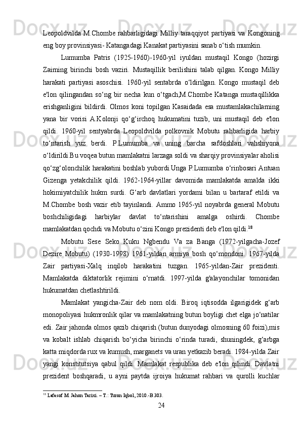 Leopoldvilda  M.Chombe  rahbarligidagi   Milliy  taraqqiyot   partiyasi   va  Kongoning
eng boy provinsiyasi- Katangadagi Kanakat partiyasini sanab o‘tish mumkin.
Lumumba   Patris   (1925-1960)-1960-yil   iyuldan   mustaqil   Kongo   (hozirgi
Zairning   birinchi   bosh   vaziri.   Mustaqillik   berilishini   talab   qilgan.   Kongo   Milliy
harakati   partiyasi   asoschisi.   1960-yil   sentabrda   o‘ldirilgan.   Kongo   mustaqil   deb
e'lon   qilingandan   so‘ng   bir   necha   kun   o‘tgach,M.Chombe   Katanga   mustaqillikka
erishganligini   bildirdi.   Olmos   koni   topilgan   Kasaidada   esa   mustamlakachilarning
yana   bir   vorisi   A.Kolonji   qo‘g‘irchoq   hukumatini   tuzib,   uni   mustaqil   deb   e'lon
qildi.   1960-yil   sentyabrda   Leopoldvilda   polkovnik   Mobutu   rahbarligida   harbiy
to‘ntarish   yuz   berdi.   P.Lumumba   va   uning   barcha   safdoshlari   vahshiyona
o‘ldirildi.Bu voqea butun mamlakatni larzaga soldi va sharqiy provinsiyalar aholisi
qo‘zg‘olonchilik harakatini boshlab yubordi.Unga P.Lumumba o‘rinbosari Antuan
Gizenga   yetakchilik   qildi.   1962-1964-yillar   davomida   mamlakatda   amalda   ikki
hokimiyatchilik   hukm   surdi.   G‘arb   davlatlari   yordami   bilan   u   bartaraf   etildi   va
M.Chombe   bosh   vazir   etib  tayinlandi.   Ammo  1965-yil   noyabrda  general   Mobutu
boshchiligidagi   harbiylar   davlat   to‘ntarishini   amalga   oshirdi.   Chombe
mamlakatdan qochdi va Mobutu o‘zini Kongo prezidenti deb e'lon qildi. 18
Mobutu   Sese   Seko   Kuku   Ngbendu   Va   za   Banga   (1972-yilgacha-Jozef
Dezire   Mobutu)   (1930-1998)   1961-yildan   armiya   bosh   qo‘mondoni.   1967-yilda
Zair   partiyasi-Xalq   inqilob   harakatini   tuzgan.   1965-yildan-Zair   prezidenti.
Mamlakatda   diktatorlik   rejimini   o‘rnatdi.   1997-yilda   g'alayonchilar   tomonidan
hukumatdan chetlashtirildi.
Mamlakat   yangicha-Zair   deb   nom   oldi.   Biroq   iqtisodda   ilgarigidek   g‘arb
monopoliyasi hukmronlik qilar va mamlakatning butun boyligi chet elga jo‘natilar
edi. Zair jahonda olmos qazib chiqarish (butun dunyodagi olmosning 60 foizi),mis
va   kobalt   ishlab   chiqarish   bo‘yicha   birinchi   o‘rinda   turadi,   shuningdek,   g‘arbga
katta miqdorda rux va kumush, marganets va uran yetkazib beradi. 1984-yilda Zair
yangi   konstitutsiya   qabul   qildi.   Mamlakat   respublika   deb   e'lon   qilindi.   Davlatni
prezident   boshqaradi,   u   ayni   paytda   ijroiya   hukumat   rahbari   va   qurolli   kuchlar
18
 Lafasof  М . Jahon Tarixi. –  Т .: Turon Iqbol, 2010.-B.303.
24 