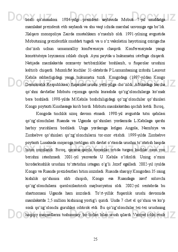 bosh   qo‘mondoni.   1984-yilgi   prezident   saylovida   Mobuti   7-yil   muddatga
mamlakat prezidenti etib saylandi va shu vaqt ichida marshal unvoniga ega bo‘ldi.
Xalqaro   monopoliya   Zairda   mustahkam   o‘rnashib   oldi.   1991-yilning   avgustida
Mobutuning prezidentlik muddati tugadi va u o‘z vakolatini hayotining oxirigacha
cho‘zish   uchun   umummilliy   konferensiya   chaqirdi.   Konferensiyada   yangi
konstitutsiya loyixasini ishlab chiqdi. Ayni paytda u hukumatni istefoga chiqardi.
Natijada   mamlakatda   ommaviy   tartibsizliklar   boshlanib,   u   fuqarolar   urushini
keltirib  chiqardi.  Muxolifat  kuchlar   31-oktabrda  P.Lumumbaning izdoshi  Laurent
Kabila   rahbarligidagi   yangi   hukumatni   tuzdi.   Kongodagi   (1997-yildan   Kongo
Demokratik Respublikasi) fuqarolar urushi yetti-yilga cho‘zildi. Afrikadagi barcha
qo‘shni   davlatlar   Mobutu   rejimiga   qarshi   kurashda   qo‘zg‘olonchilarga   ko‘mak
bera   boshladi.   1998-yilda   M.Kabila   boshchiligidagi   qo‘zg‘olonchilar   qo‘shinlari
Kongo poytaxti Kinshasaga kirib bordi. Mobutu mamlakatdan qochib ketdi. Biroq,
Kongoda   tinchlik   uzoq   davom   etmadi.   1998-yil   avgustda   tutsi   qabilasi
qo‘zg‘olonchilari   Ruanda   va   Uganda   qo‘shinlari   yordamida   L.Kabilaga   qarshi
harbiy   yurishlarni   boshladi.   Unga   yordamga   kelgan   Angola,   Namibiya   va
Zimbabve   qo‘shinlari   qo‘zg‘olonchilarni   tor-mor   etishdi.   1999-yilda   Zimbabve
poytaxti Lusakada mojaroga tortilgan olti davlat o‘rtasida urushni to‘xtatish haqida
bitim   imzolandi.   Biroq,   qarama-qarshi   tomonlar   ortida   turgan   kuchlar   oson   yon
berishni   istashmadi.   2001-yil   yanvarda   U   Kabila   o‘ldirildi.   Uning   o‘rnini
birodarkushlik   urushini   to‘xtatishni   istagan   o‘g‘li   Jozef   egalladi.   2002-yil   iyulda
Kongo va Ruanda prezidentlari bitim imzoladi. Ruanda sharqiy Kongodan 35 ming
kishilik   qo‘shinini   olib   chiqish,   Kongo   esa   Ruandaga   xavf   soluvchi
qo‘zg‘olonchilarni   qurolsizlantirish   majburiyatini   oldi.   2002-yil   sentabrda   bu
shartnomani   Uganda   ham   imzoladi.   To‘rt-yillik   fuqarolik   urushi   davomida
mamlakatda 2,5 million kishining yostig‘i quridi. Unda 7 chet el qo‘shini va ko‘p
sonli   qo‘zg‘olonchi   guruhlari   ishtirok  etdi.   Bu   qo‘zg‘olonchilar   tez-tez   urushning
haqiqiy maqsadlarini tushunmay, bir-birlari bilan urush qilardi. Vaziyat ichki etnik
25 