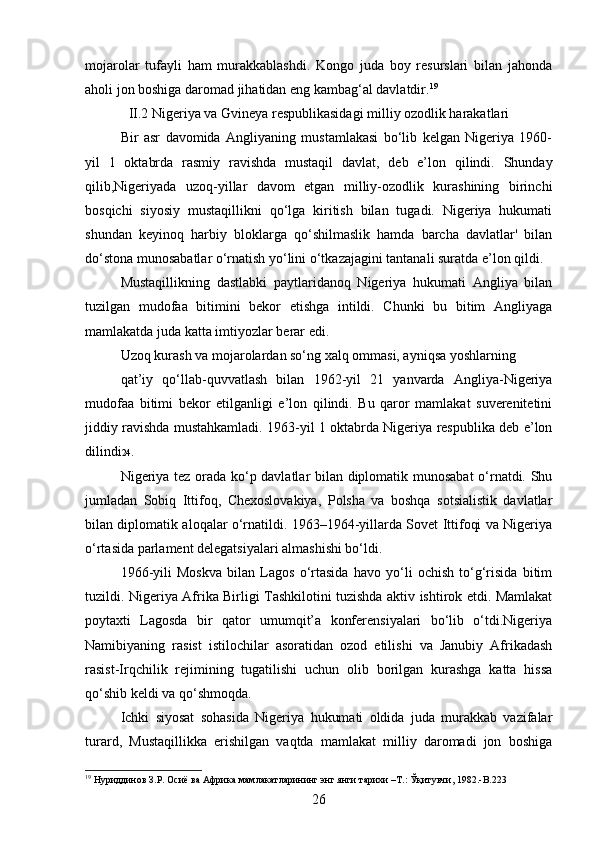 mojarolar   tufayli   ham   murakkablashdi.   Kongo   juda   boy   resurslari   bilan   jahonda
aholi jon boshiga daromad jihatidan eng kambag‘al davlatdir. 19
II.2 Nigeriya va Gvineya respublikasidagi milliy ozodlik harakatlari
Bir   asr   davomida   Angliyaning   mustamlakasi   bo‘lib   kelgan   Nigeriya   1960-
yil   1   oktabrda   rasmiy   ravishda   mustaqil   davlat,   deb   e’lon   qilindi.   Shunday
qilib,Nigeriyada   uzoq-yillar   davom   etgan   milliy-ozodlik   kurashining   birinchi
bosqichi   siyosiy   mustaqillikni   qo‘lga   kiritish   bilan   tugadi.   Nigeriya   hukumati
shundan   keyinoq   harbiy   bloklarga   qo‘shilmaslik   hamda   barcha   davlatlar'   bilan
do‘stona munosabatlar o‘rnatish yo‘lini o‘tkazajagini tantanali suratda e’lon qildi.
Mustaqillikning   dastlabki   paytlaridanoq   Nigeriya   hukumati   Angliya   bilan
tuzilgan   mudofaa   bitimini   bekor   etishga   intildi.   Chunki   bu   bitim   Angliyaga
mamlakatda juda katta imtiyozlar berar edi.
Uzoq kurash va mojarolardan so‘ng xalq ommasi, ayniqsa yoshlarning
qat’iy   qo‘llab-quvvatlash   bilan   1962-yil   21   yanvarda   Angliya-Nigeriya
mudofaa   bitimi   bekor   etilganligi   e’lon   qilindi.   Bu   qaror   mamlakat   suverenitetini
jiddiy ravishda mustahkamladi. 1963-yil 1 oktabrda Nigeriya respublika deb e’lon
dilindi 24 .
Nigeriya tez orada ko‘p davlatlar bilan diplomatik munosabat  o‘rnatdi. Shu
jumladan   Sobiq   Ittifoq,   Chexoslovakiya,   Polsha   va   boshqa   sotsialistik   davlatlar
bilan diplomatik aloqalar o‘rnatildi. 1963–1964-yillarda Sovet Ittifoqi va Nigeriya
o‘rtasida parlament delegatsiyalari almashishi bo‘ldi.
1966-yili   Moskva   bilan   Lagos   o‘rtasida   havo   yo‘li   ochish   to‘g‘risida   bitim
tuzildi. Nigeriya Afrika Birligi Tashkilotini tuzishda aktiv ishtirok etdi. Mamlakat
poytaxti   Lagosda   bir   qator   umumqit’a   konferensiyalari   bo‘lib   o‘tdi.Nigeriya
Namibiyaning   rasist   istilochilar   asoratidan   ozod   etilishi   va   Janubiy   Afrikadash
rasist-Irqchilik   rejimining   tugatilishi   uchun   olib   borilgan   kurashga   katta   hissa
qo‘shib keldi va qo‘shmoqda.
Ichki   siyosat   sohasida   Nigeriya   hukumati   oldida   juda   murakkab   vazifalar
turard,   Mustaqillikka   erishilgan   vaqtda   mamlakat   milliy   daromadi   jon   boshiga
19
 Нуриддинов З.Р. Осиё ва Африка мамлакатларининг энг янги тарихи –Т.: Ўқитувчи, 1982.-B.223
26 
