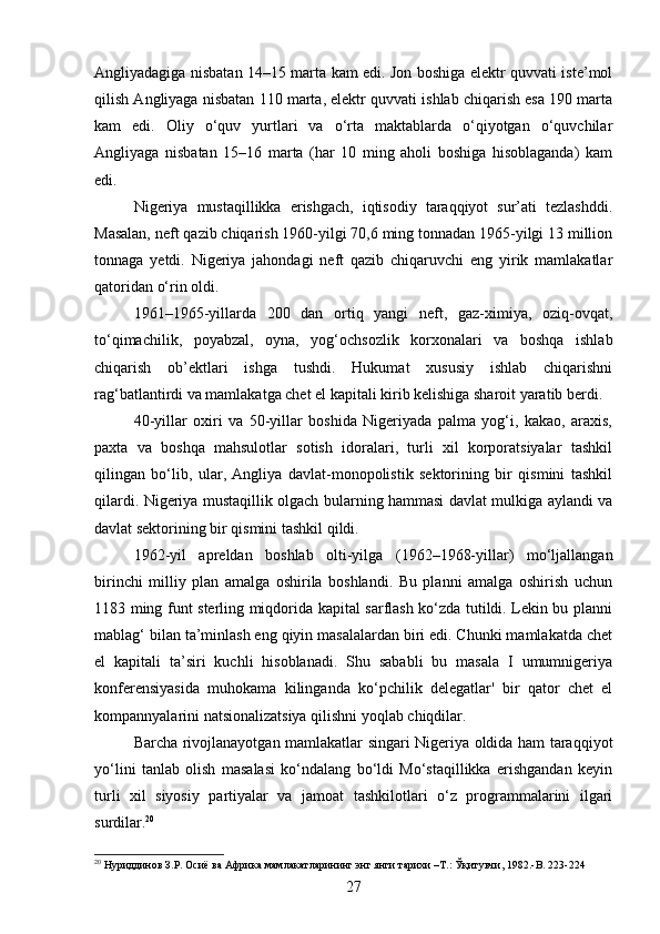 Angliyadagiga nisbatan 14–15 marta kam edi. Jon boshiga elektr quvvati iste’mol
qilish Angliyaga nisbatan 110 marta, elektr quvvati ishlab chiqarish esa 190 marta
kam   edi.   Oliy   o‘quv   yurtlari   va   o‘rta   maktablarda   o‘qiyotgan   o‘quvchilar
Angliyaga   nisbatan   15–16   marta   (har   10   ming   aholi   boshiga   hisoblaganda)   kam
edi.
Nigeriya   mustaqillikka   erishgach,   iqtisodiy   taraqqiyot   sur’ati   tezlashddi.
Masalan, neft qazib chiqarish 1960-yilgi 70,6 ming tonnadan 1965-yilgi 13 million
tonnaga   yetdi.   Nigeriya   jahondagi   neft   qazib   chiqaruvchi   eng   yirik   mamlakatlar
qatoridan o‘rin oldi.
1961–1965-yillarda   200   dan   ortiq   yangi   neft,   gaz-ximiya,   oziq-ovqat,
to‘qimachilik,   poyabzal,   oyna,   yog‘ochsozlik   korxonalari   va   boshqa   ishlab
chiqarish   ob’ektlari   ishga   tushdi.   Hukumat   xususiy   ishlab   chiqarishni
rag‘batlantirdi va mamlakatga chet el kapitali kirib kelishiga sharoit yaratib berdi.
40-yillar   oxiri   va   50-yillar   boshida   Nigeriyada   palma   yog‘i,   kakao,   araxis,
paxta   va   boshqa   mahsulotlar   sotish   idoralari,   turli   xil   korporatsiyalar   tashkil
qilingan   bo‘lib,   ular,   Angliya   davlat-monopolistik   sektorining   bir   qismini   tashkil
qilardi. Nigeriya mustaqillik olgach bularning hammasi davlat mulkiga aylandi va
davlat sektorining bir qismini tashkil qildi.
1962-yil   apreldan   boshlab   olti-yilga   (1962–1968-yillar)   mo‘ljallangan
birinchi   milliy   plan   amalga   oshirila   boshlandi.   Bu   planni   amalga   oshirish   uchun
1183 ming funt sterling miqdorida kapital sarflash ko‘zda tutildi. Lekin bu planni
mablag‘ bilan ta’minlash eng qiyin masalalardan biri edi. Chunki mamlakatda chet
el   kapitali   ta’siri   kuchli   hisoblanadi.   Shu   sababli   bu   masala   I   umumnigeriya
konferensiyasida   muhokama   kilinganda   ko‘pchilik   delegatlar'   bir   qator   chet   el
kompannyalarini natsionalizatsiya qilishni yoqlab chiqdilar.
Barcha rivojlanayotgan mamlakatlar singari Nigeriya oldida ham taraqqiyot
yo‘lini   tanlab   olish   masalasi   ko‘ndalang   bo‘ldi   Mo‘staqillikka   erishgandan   keyin
turli   xil   siyosiy   partiyalar   va   jamoat   tashkilotlari   o‘z   programmalarini   ilgari
surdilar. 20
20
 Нуриддинов З.Р. Осиё ва Африка мамлакатларининг энг янги тарихи –Т.: Ўқитувчи, 1982.-B. 223-224
27 
