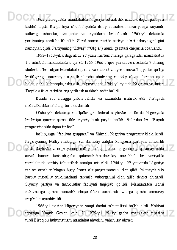 1963-yil  avgustda   mamlakatda  Nigeriya  sotsialistik  ishchi-dehqon   partiyasi
tashkil   topdi.   Bu   partnya   o‘z   faoliyatida   ilmiy   sotsializm   nazariyasiga   suyandi,
saflariga   ishchilar,   dexqonlar   va   ziyolilarni   birlashtirdi.   1965-yil   dekabrda
partiyaning sezdi bo‘lib o‘tdi. S’ezd omma orasida partiya ta’siri oshayotganligini
namoyish qildi. Partiyaning “Edvaj” (“Olg‘a”) nomli gazetasi chiqarila boshlandi.
1952–1953-yillardagi aholi ro‘yxati ma’lumotlariga qaraganda, mamlakatda
1,3 mln.bola maktablarda o‘qir edi.1965–1966 o‘quv-yili universitetlarda 7,3 ming
student ta’lim olgan.Mamlakat iqtisodi va maorifida ayrim muvaffaqiyatlar qo‘lga
kiritilganiga   qaramay,o‘n   millionlarcha   aholining   moddiy   ahvoli   hamon   og‘ir
holda   qolib   kelmoqda,   ishsizlik   ko‘paymoqda.1964-yil   iyunda   Nigeriya   va   butun
Tropik Afrika tarixida eng yirik ish tashlash sodir bo‘ldi.
Bunda   800   mingga   yakin   ishchi   va   xizmatchi   ishtirok   etdi.   Natnjada
mehnatkashlar ish haqi bir oz oshirildi.
O‘sha-yili   dekabrga   mo‘ljallangan   federal   saylovlar   arafasida   Nigeriyada
bir-biriga   qarama-qarshi   ikki   siyosiy   blok   paydo   bo‘ldi.   Bulardan   biri- Buyukˮ
progressiv birlashgan ittifoq	
ˮ
bo‘lib,unga   faoliyat   gruppasi   va   Shimoli   Nigeriya   progressiv   bloki   kirdi.	
ˮ ˮ
Nigeriyaning   Milliy   ittifoqiga   esa   shimoliy   xalqlar   kongressi   partiyasi   rahbarlik
qildi.   Saylovlarda   nigeriyaning   milliy   ittifoqi   g‘alaba   qilganligiga   qaramay   ichki
axvol   hamon   keskinligicha   qolaverdi.Anashunday   murakkab   bir   vaziyatda
mamlakatda   xarbiy   to‘ntarilish   amalga   oshirildi.   1966-yil   29   yanvarda   Nigeriya
radiosi orqali so‘zlagan Agiyi Ironsi o‘z programmasini elon qildi. 24 mayda oliy
harbiy   maxalliy   xukumatlarni   tarqatib   yuborganini   elon   qilib   dekret   chiqardi.
Siyosiy   partiya   va   tashkilotlar   faoliyati   taqiqlab   qo‘ildi.   Mamlakatda   ironsi
xukumatiga   qarshi   norozilik   chiqarishlari   boshlandi.   Ularga   qarshi   ommaviy
qirg‘inlar uyushtirildi.
1966-yil   oxirida   Nigeriyada   yangi   davlat   to‘ntarilishi   bo‘lib   o‘tdi.   Hokiyat
tepasiga   Yoqub   Govon   keldi   U   1975-yil   29   iyulgacha   mamlakat   tepasida
turdi.Biroq bu hukumatham mamlakat ahvolini yahshilay olmadi.
28 
