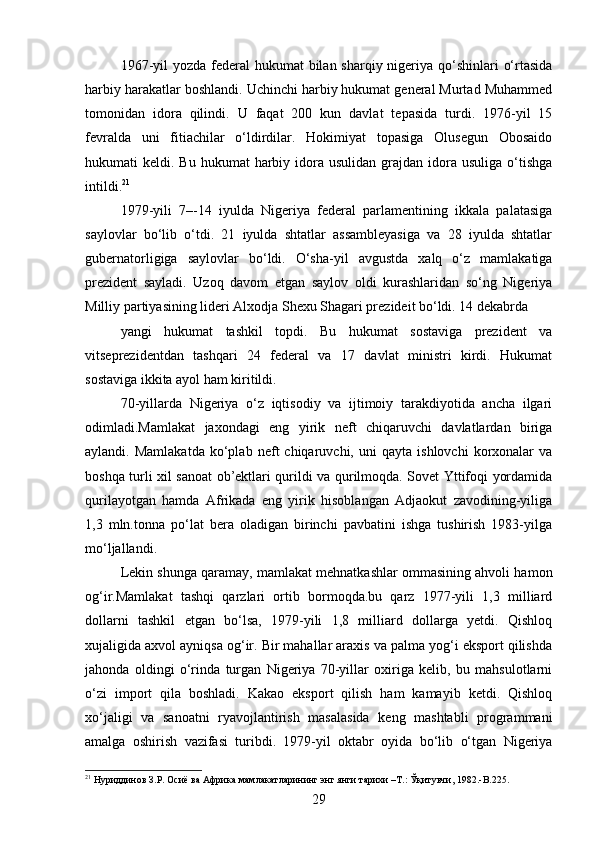 1967-yil  yozda federal  hukumat bilan sharqiy nigeriya qo‘shinlari  o‘rtasida
harbiy harakatlar boshlandi. Uchinchi harbiy hukumat general Murtad Muhammed
tomonidan   idora   qilindi.   U   faqat   200   kun   davlat   tepasida   turdi.   1976-yil   15
fevralda   uni   fitiachilar   o‘ldirdilar.   Hokimiyat   topasiga   Olusegun   Obosaido
hukumati  keldi.  Bu  hukumat  harbiy idora usulidan  grajdan  idora  usuliga  o‘tishga
intildi. 21
1979-yili   7–-14   iyulda   Nigeriya   federal   parlamentining   ikkala   palatasiga
saylovlar   bo‘lib   o‘tdi.   21   iyulda   shtatlar   assambleyasiga   va   28   iyulda   shtatlar
gubernatorligiga   saylovlar   bo‘ldi.   O‘sha-yil   avgustda   xalq   o‘z   mamlakatiga
prezident   sayladi.   Uzoq   davom   etgan   saylov   oldi   kurashlaridan   so‘ng   Nigeriya
Milliy partiyasining lideri Alxodja Shexu Shagari prezideit bo‘ldi. 14 dekabrda
yangi   hukumat   tashkil   topdi.   Bu   hukumat   sostaviga   prezident   va
vitseprezidentdan   tashqari   24   federal   va   17   davlat   ministri   kirdi.   Hukumat
sostaviga ikkita ayol ham kiritildi.
70-yillarda   Nigeriya   o‘z   iqtisodiy   va   ijtimoiy   tarakdiyotida   ancha   ilgari
odimladi.Mamlakat   jaxondagi   eng   yirik   neft   chiqaruvchi   davlatlardan   biriga
aylandi.  Mamlakatda   ko‘plab   neft   chiqaruvchi,   uni   qayta   ishlovchi   korxonalar   va
boshqa turli xil sanoat ob’ektlari qurildi va qurilmoqda. Sovet Yttifoqi yordamida
qurilayotgan   hamda   Afrikada   eng   yirik   hisoblangan   Adjaokut   zavodining-yiliga
1,3   mln.tonna   po‘lat   bera   oladigan   birinchi   pavbatini   ishga   tushirish   1983-yilga
mo‘ljallandi.
Lekin shunga qaramay, mamlakat mehnatkashlar ommasining ahvoli hamon
og‘ir.Mamlakat   tashqi   qarzlari   ortib   bormoqda.bu   qarz   1977-yili   1,3   milliard
dollarni   tashkil   etgan   bo‘lsa,   1979-yili   1,8   milliard   dollarga   yetdi.   Qishloq
xujaligida axvol ayniqsa og‘ir. Bir mahallar araxis va palma yog‘i eksport qilishda
jahonda   oldingi   o‘rinda   turgan   Nigeriya   70-yillar   oxiriga   kelib,   bu   mahsulotlarni
o‘zi   import   qila   boshladi.   Kakao   eksport   qilish   ham   kamayib   ketdi.   Qishloq
xo‘jaligi   va   sanoatni   ryavojlantirish   masalasida   keng   mashtabli   programmani
amalga   oshirish   vazifasi   turibdi.   1979-yil   oktabr   oyida   bo‘lib   o‘tgan   Nigeriya
21
 Нуриддинов З.Р. Осиё ва Африка мамлакатларининг энг янги тарихи –Т.: Ўқитувчи, 1982.-B.225.
29 