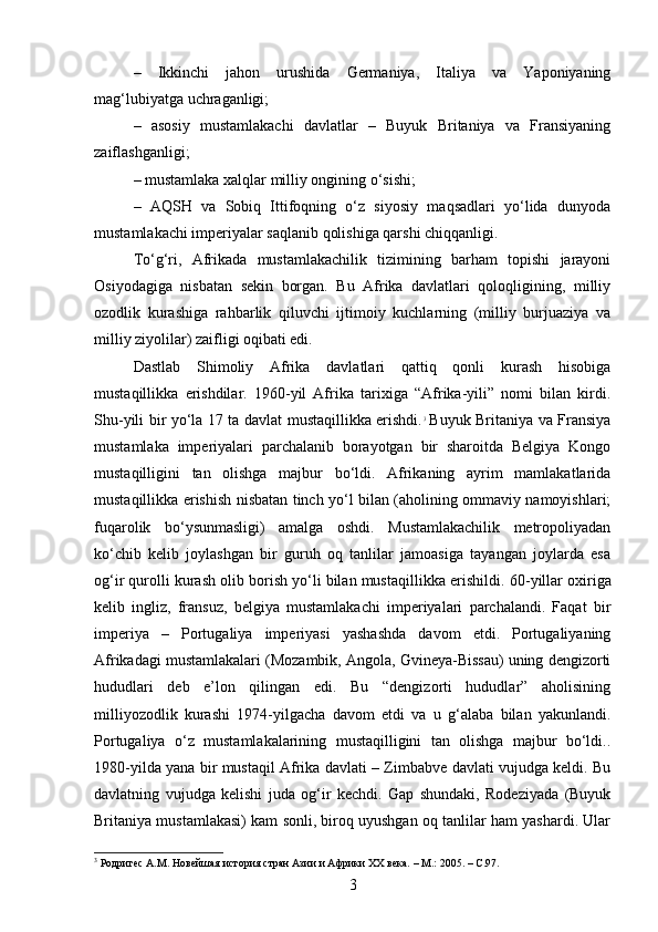 –   Ikkinchi   jahon   urushida   Germaniya,   Italiya   va   Yaponiyaning
mag‘lubiyatga uchraganligi;
–   asosiy   mustamlakachi   davlatlar   –   Buyuk   Britaniya   va   Fransiyaning
zaiflashganligi;
– mustamlaka xalqlar milliy ongining o‘sishi;
–   AQSH   va   Sobiq   Ittifoqning   o‘z   siyosiy   maqsadlari   yo‘lida   dunyoda
mustamlakachi imperiyalar saqlanib qolishiga qarshi chiqqanligi.
To‘g‘ri,   Afrikada   mustamlakachilik   tizimining   barham   topishi   jarayoni
Osiyodagiga   nisbatan   sekin   borgan.   Bu   Afrika   davlatlari   qoloqligining,   milliy
ozodlik   kurashiga   rahbarlik   qiluvchi   ijtimoiy   kuchlarning   (milliy   burjuaziya   va
milliy ziyolilar) zaifligi oqibati edi.
Dastlab   Shimoliy   Afrika   davlatlari   qattiq   qonli   kurash   hisobiga
mustaqillikka   erishdilar.   1960-yil   Afrika   tarixiga   “Afrika-yili”   nomi   bilan   kirdi.
Shu-yili bir yo‘la 17 ta davlat mustaqillikka erishdi. 3
  Buyuk Britaniya va Fransiya
mustamlaka   imperiyalari   parchalanib   borayotgan   bir   sharoitda   Belgiya   Kongo
mustaqilligini   tan   olishga   majbur   bo‘ldi.   Afrikaning   ayrim   mamlakatlarida
mustaqillikka erishish nisbatan tinch yo‘l bilan (aholining ommaviy namoyishlari;
fuqarolik   bo‘ysunmasligi)   amalga   oshdi.   Mustamlakachilik   metropoliyadan
ko‘chib   kelib   joylashgan   bir   guruh   oq   tanlilar   jamoasiga   tayangan   joylarda   esa
og‘ir qurolli kurash olib borish yo‘li bilan mustaqillikka erishildi.  60-yillar oxiriga
kelib   ingliz,   fransuz,   belgiya   mustamlakachi   imperiyalari   parchalandi.   Faqat   bir
imperiya   –   Portugaliya   imperiyasi   yashashda   davom   etdi.   Portugaliyaning
Afrikadagi mustamlakalari (Mozambik, Angola, Gvineya-Bissau) uning dengizorti
hududlari   deb   e’lon   qilingan   edi.   Bu   “dengizorti   hududlar”   aholisining
milliyozodlik   kurashi   1974-yilgacha   davom   etdi   va   u   g‘alaba   bilan   yakunlandi.
Portugaliya   o‘z   mustamlakalarining   mustaqilligini   tan   olishga   majbur   bo‘ldi..
1980-yilda yana bir mustaqil Afrika davlati – Zimbabve davlati vujudga keldi. Bu
davlatning   vujudga   kelishi   juda   og‘ir   kechdi.   Gap   shundaki,   Rodeziyada   (Buyuk
Britaniya mustamlakasi) kam sonli, biroq uyushgan oq tanlilar ham yashardi. Ular
3
 Родригес А.М. Новейшая история стран Азии и Африки ХХ века. – М.: 2005. – C.97.
3 
