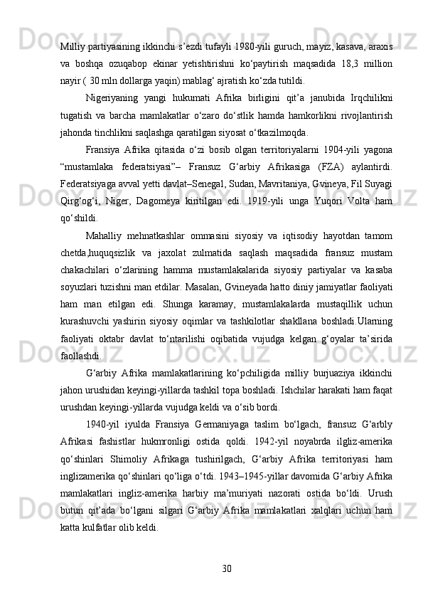 Milliy partiyasining ikkinchi s’ezdi tufayli 1980-yili guruch, mayiz, kasava, araxis
va   boshqa   ozuqabop   ekinar   yetishtirishni   ko‘paytirish   maqsadida   18,3   million
nayir ( 30 mln dollarga yaqin) mablag‘ ajratish ko‘zda tutildi.
Nigeriyaning   yangi   hukumati   Afrika   birligini   qit’a   janubida   Irqchilikni
tugatish   va   barcha   mamlakatlar   o‘zaro   do‘stlik   hamda   hamkorlikni   rivojlantirish
jahonda tinchlikni saqlashga qaratilgan siyosat o‘tkazilmoqda.
Fransiya   Afrika   qitasida   o‘zi   bosib   olgan   territoriyalarni   1904-yili   yagona
“mustamlaka   federatsiyasi”–   Fransuz   G‘arbiy   Afrikasiga   (FZA)   aylantirdi.
Federatsiyaga avval yetti davlat–Senegal, Sudan, Mavritaniya, Gvineya, Fil Suyagi
Qirg‘og‘i,   Niger,   Dagomeya   kiritilgan   edi.   1919-yili   unga   Yuqori   Volta   ham
qo‘shildi.
Mahalliy   mehnatkashlar   ommasini   siyosiy   va   iqtisodiy   hayotdan   tamom
chetda,huquqsizlik   va   jaxolat   zulmatida   saqlash   maqsadida   fransuz   mustam
chakachilari   o‘zlarining   hamma   mustamlakalarida   siyosiy   partiyalar   va   kasaba
soyuzlari tuzishni man etdilar.  Masalan, Gvineyada hatto diniy jamiyatlar faoliyati
ham   man   etilgan   edi.   Shunga   karamay,   mustamlakalarda   mustaqillik   uchun
kurashuvchi   yashirin   siyosiy   oqimlar   va   tashkilotlar   shakllana   boshladi.Ularning
faoliyati   oktabr   davlat   to‘ntarilishi   oqibatida   vujudga   kelgan   g‘oyalar   ta’sirida
faollashdi.
G‘arbiy   Afrika   mamlakatlarining   ko‘pchiligida   milliy   burjuaziya   ikkinchi
jahon urushidan keyingi-yillarda tashkil topa boshladi. Ishchilar harakati ham faqat
urushdan keyingi-yillarda vujudga keldi va o‘sib bordi.
1940-yil   iyulda   Fransiya   Germaniyaga   taslim   bo‘lgach,   fransuz   G‘arbly
Afrikasi   fashistlar   hukmronligi   ostida   qoldi.   1942-yil   noyabrda   ilgliz-amerika
qo‘shinlari   Shimoliy   Afrikaga   tushirilgach,   G‘arbiy   Afrika   territoriyasi   ham
inglizamerika qo‘shinlari qo‘liga o‘tdi. 1943–1945-yillar davomida G‘arbiy Afrika
mamlakatlari   ingliz-amerika   harbiy   ma’muriyati   nazorati   ostida   bo‘ldi.   Urush
butun   qit’ada   bo‘lgani   silgari   G‘arbiy   Afrika   mamlakatlari   xalqlari   uchun   ham
katta kulfatlar olib keldi.
30 