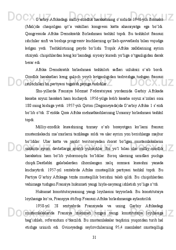 G‘arbiy Afrikadagi milliy-ozodlik harakatining o‘sishida 1946-yili Bomako
(Mali)da   chaqirilgan   qit’a   vakillari   kongressi   katta   ahamiyatga   ega   bo‘ldi.
Qongressida   Afrika   Demokratik   Birlashmasi   tashkil   topdi.   Bu   tashkilot   fransuz
ishchilar sinfi va boshqa progressiv kuchlarning qo‘llab-quvvatlashi bilan vujudga
kelgan   yedi.   Tashkilotining   paydo   bo‘lishi   Tropik   Afrika   xalklarining   ayrim
stixiyali chiqishlardan keng ko‘lamdagi siyosiy kurash yo‘liga o‘tganligidan darak
berar edi.
Afrika   Demokratik   birlashmasi   tashkiloti   saflari   uzluksiz   o‘sib   bordi.
Ozodlik   harakatlari   keng   quloch   yoyib   ketganligidan   tashvishga   tushgan   fransuz
istilochilari bu partiyani tugatish payiga tushdilar.
Shu-yillarda   Fransiya   Mexnat   Federatsiyasi   yordamida   Garbiy   Afrikada
kasaba soyuz harakati ham kuchaydi. 1956-yilga kelib kasaba soyuz a’zolari soni
180 ming kishiga yetdi. 1957-yili Qoton (Dagomeyada)da G‘arbiy Afrika 1 s’ezdi
bo‘lib o‘tdi. S’ezdda Qora Afrika mehnatkashlarining Umumiy birlashmasi tashkil
topdi.
Milliy-ozodlik   kurashining   tinmay   o‘sib   borayotgan   ko‘lami   fransuz
mustamlakachi  ma’murlarni taxlikaga soldi  va ular  ayrim  yon berishlarga majbur
bo‘ldilar.   Ular   katta   va   yaxlit   territoriyadan   iborat   bo‘lgan   mustamlakalarini
sakkizta   ayrim   davlatlarga   ajratib   yubordilar.   Bu   yo‘l   bilan   ular   milliy-ozodlik
harakatini   ham   bo‘lib   yubormoqchi   bo‘ldilar.   Biroq   ularning   umidlari   puchga
chiqdi.Dastlabki   galabalardan   ilhomlangan   xalq   ommasi   kurashni   yanada
kuchaytirdi.   1957-yil   sentabrda   Afrika   mustaqillik   partiyasi   tashkil   topdi.   Bu
Partiya   G‘arbiy   Afrikaga   tezda   mustaqillik   berishni   talab   qildi.   Bu   chiqishlardan
vahimaga tushgan Fransiya hukumati yangi hiyla-nayrang ishlatish yo‘liga o‘tdi.
Hukumat   konstitutsiyasining   yangi   loyihasini   tayyorladi.   Bu   konstitutsiya
loyihasiga ko‘ra, Franspya ittifoqi Fransuz-Afrika birlashmasiga aylantirildi.
1958-yil   28   sentyabrda   Fransiyada   va   uning   Garbiy   Afrikadagi
mustamlakalarida   Fransiya   xukumati   tuzgan   yangi   konstitutsiya   loyihasiga
bag‘ishlab, referendum o‘tkazildi. Bu mustamlakalar  taqdirini yuqoridan turib hal
etishga   urinish   edi.   Gvineyadagi   saylovchilarning   95,4   mamlakat   mustaqilligi
31 