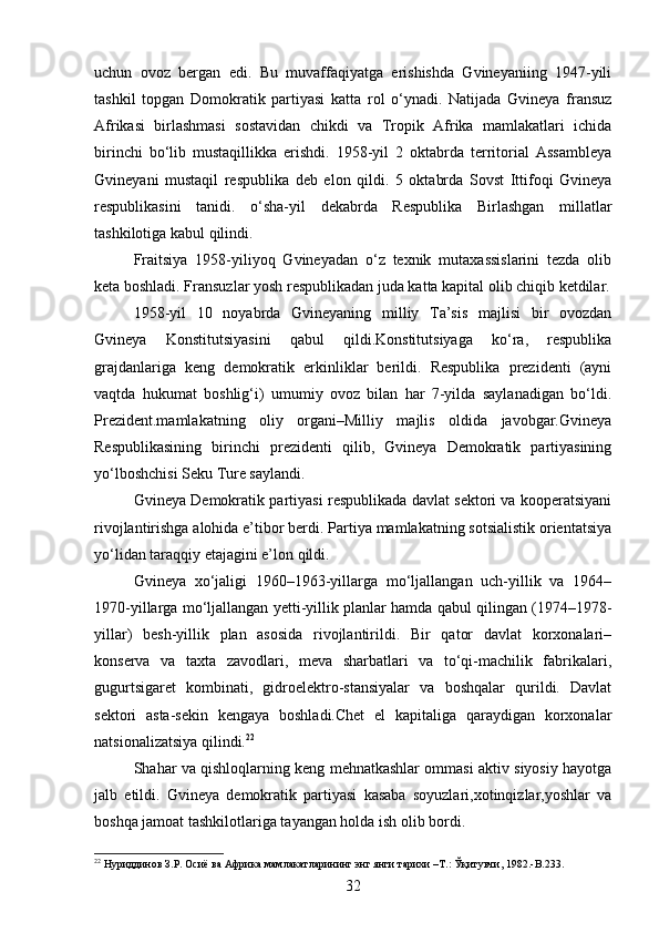 uchun   ovoz   bergan   edi.   Bu   muvaffaqiyatga   erishishda   Gvineyaniing   1947-yili
tashkil   topgan   Domokratik   partiyasi   katta   rol   o‘ynadi.   Natijada   Gvineya   fransuz
Afrikasi   birlashmasi   sostavidan   chikdi   va   Tropik   Afrika   mamlakatlari   ichida
birinchi   bo‘lib   mustaqillikka   erishdi.   1958-yil   2   oktabrda   territorial   Assambleya
Gvineyani   mustaqil   respublika   deb   elon   qildi.   5   oktabrda   Sovst   Ittifoqi   Gvineya
respublikasini   tanidi.   o‘sha-yil   dekabrda   Respublika   Birlashgan   millatlar
tashkilotiga kabul qilindi.
Fraitsiya   1958-yiliyoq   Gvineyadan   o‘z   texnik   mutaxassislarini   tezda   olib
keta boshladi. Fransuzlar yosh respublikadan juda katta kapital olib chiqib ketdilar.
1958-yil   10   noyabrda   Gvineyaning   milliy   Ta’sis   majlisi   bir   ovozdan
Gvineya   Konstitutsiyasini   qabul   qildi.Konstitutsiyaga   ko‘ra,   respublika
grajdanlariga   keng   demokratik   erkinliklar   berildi.   Respublika   prezidenti   (ayni
vaqtda   hukumat   boshlig‘i)   umumiy   ovoz   bilan   har   7-yilda   saylanadigan   bo‘ldi.
Prezident.mamlakatning   oliy   organi–Milliy   majlis   oldida   javobgar.Gvineya
Respublikasining   birinchi   prezidenti   qilib,   Gvineya   Demokratik   partiyasining
yo‘lboshchisi Seku Ture saylandi.
Gvineya Demokratik partiyasi respublikada davlat sektori va kooperatsiyani
rivojlantirishga alohida e’tibor berdi. Partiya mamlakatning sotsialistik orientatsiya
yo‘lidan taraqqiy etajagini e’lon qildi.
Gvineya   xo‘jaligi   1960–1963-yillarga   mo‘ljallangan   uch-yillik   va   1964–
1970-yillarga mo‘ljallangan yetti-yillik planlar hamda qabul qilingan (1974–1978-
yillar)   besh-yillik   plan   asosida   rivojlantirildi.   Bir   qator   davlat   korxonalari–
konserva   va   taxta   zavodlari,   meva   sharbatlari   va   to‘qi-machilik   fabrikalari,
gugurtsigaret   kombinati,   gidroelektro-stansiyalar   va   boshqalar   qurildi.   Davlat
sektori   asta-sekin   kengaya   boshladi.Chet   el   kapitaliga   qaraydigan   korxonalar
natsionalizatsiya qilindi. 22
Shahar va qishloqlarning keng mehnatkashlar ommasi aktiv siyosiy hayotga
jalb   etildi.   Gvineya   demokratik   partiyasi   kasaba   soyuzlari,xotinqizlar,yoshlar   va
boshqa jamoat tashkilotlariga tayangan holda ish olib bordi.
22
 Нуриддинов З.Р. Осиё ва Африка мамлакатларининг энг янги тарихи –Т.: Ўқитувчи, 1982.-B.233.
32 