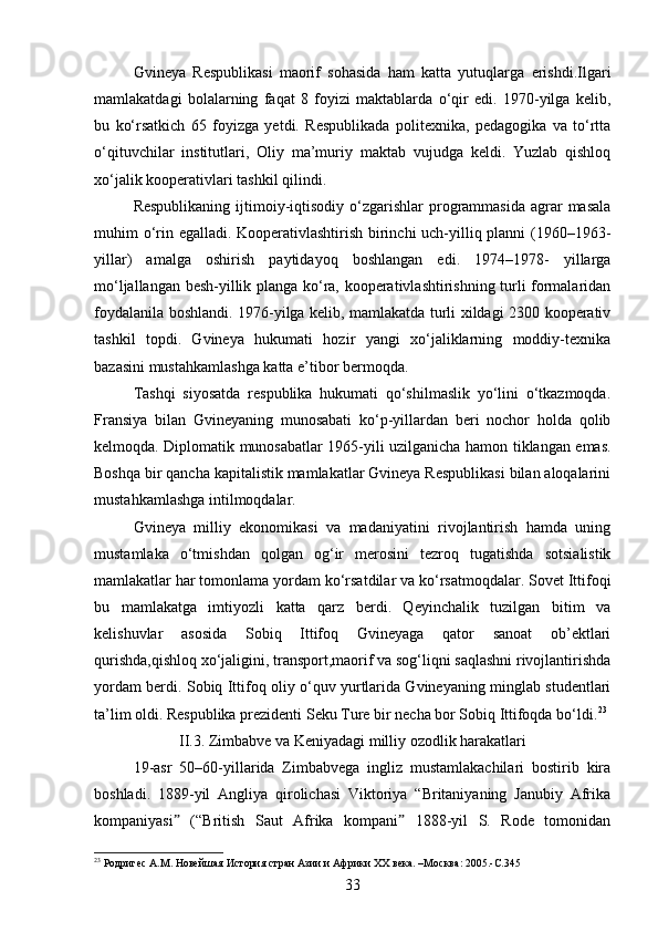 Gvineya   Respublikasi   maorif   sohasida   ham   katta   yutuqlarga   erishdi.Ilgari
mamlakatdagi   bolalarning   faqat   8   foyizi   maktablarda   o‘qir   edi.   1970-yilga   kelib,
bu   ko‘rsatkich   65   foyizga   yetdi.   Respublikada   politexnika,   pedagogika   va   to‘rtta
o‘qituvchilar   institutlari,   Oliy   ma’muriy   maktab   vujudga   keldi.   Yuzlab   qishloq
xo‘jalik kooperativlari tashkil qilindi.
Respublikaning  ijtimoiy-iqtisodiy  o‘zgarishlar  programmasida   agrar   masala
muhim o‘rin egalladi. Kooperativlashtirish birinchi uch-yilliq planni (1960–1963-
yillar)   amalga   oshirish   paytidayoq   boshlangan   edi.   1974–1978-   yillarga
mo‘ljallangan besh-yillik planga ko‘ra, kooperativlashtirishning turli formalaridan
foydalanila boshlandi. 1976-yilga kelib, mamlakatda turli xildagi 2300 kooperativ
tashkil   topdi.   Gvineya   hukumati   hozir   yangi   xo‘jaliklarning   moddiy-texnika
bazasini mustahkamlashga katta e’tibor bermoqda.
Tashqi   siyosatda   respublika   hukumati   qo‘shilmaslik   yo‘lini   o‘tkazmoqda.
Fransiya   bilan   Gvineyaning   munosabati   ko‘p-yillardan   beri   nochor   holda   qolib
kelmoqda. Diplomatik munosabatlar 1965-yili uzilganicha hamon tiklangan emas.
Boshqa bir qancha kapitalistik mamlakatlar Gvineya Respublikasi bilan aloqalarini
mustahkamlashga intilmoqdalar.
Gvineya   milliy   ekonomikasi   va   madaniyatini   rivojlantirish   hamda   uning
mustamlaka   o‘tmishdan   qolgan   og‘ir   merosini   tezroq   tugatishda   sotsialistik
mamlakatlar har tomonlama yordam ko‘rsatdilar va ko‘rsatmoqdalar. Sovet Ittifoqi
bu   mamlakatga   imtiyozli   katta   qarz   berdi.   Qeyinchalik   tuzilgan   bitim   va
kelishuvlar   asosida   Sobiq   Ittifoq   Gvineyaga   qator   sanoat   ob’ektlari
qurishda,qishloq xo‘jaligini, transport,maorif va sog‘liqni saqlashni rivojlantirishda
yordam berdi. Sobiq Ittifoq oliy o‘quv yurtlarida Gvineyaning minglab studentlari
ta’lim oldi. Respublika prezidenti Seku Ture bir necha bor Sobiq Ittifoqda bo‘ldi. 23
II.3. Zimbabve va Keniyadagi milliy ozodlik harakatlari
19-asr   50–60-yillarida   Zimbabvega   ingliz   mustamlakachilari   bostirib   kira
boshladi.   1889-yil   Angliya   qirolichasi   Viktoriya   “Britaniyaning   Janubiy   Afrika
kompaniyasi   (“British   Saut   Afrika   kompani   1888-yil   S.   Rode   tomonidanˮ ˮ
23
 Родригес А.М. Новейшая История стран Азии и Африки ХХ века. –Москва: 2005.-C.345
33 