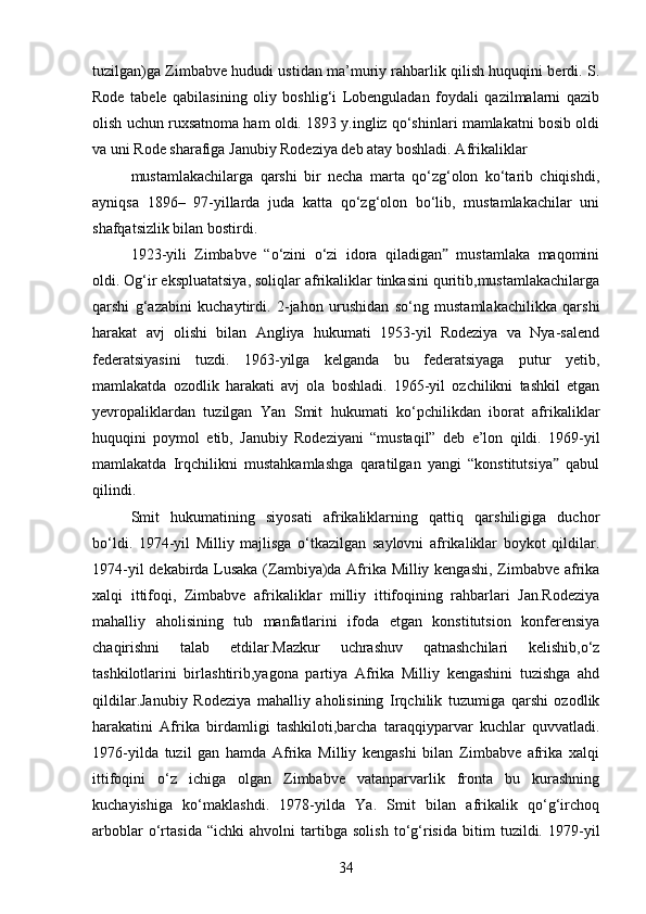 tuzilgan)ga Zimbabve hududi ustidan ma’muriy rahbarlik qilish huquqini berdi. S.
Rode   tabele   qabilasining   oliy   boshlig‘i   Lobenguladan   foydali   qazilmalarni   qazib
olish uchun ruxsatnoma ham oldi. 1893 y.ingliz qo‘shinlari mamlakatni bosib oldi
va uni Rode sharafiga Janubiy Rodeziya deb atay boshladi. Afrikaliklar
mustamlakachilarga   qarshi   bir   necha   marta   qo‘zg‘olon   ko‘tarib   chiqishdi,
ayniqsa   1896–   97-yillarda   juda   katta   qo‘zg‘olon   bo‘lib,   mustamlakachilar   uni
shafqatsizlik bilan bostirdi.
1923-yili   Zimbabve   “o‘zini   o‘zi   idora   qiladigan   mustamlaka   maqominiˮ
oldi. Og‘ir ekspluatatsiya, soliqlar afrikaliklar tinkasini quritib,mustamlakachilarga
qarshi   g‘azabini   kuchaytirdi.   2-jahon   urushidan   so‘ng   mustamlakachilikka   qarshi
harakat   avj   olishi   bilan   Angliya   hukumati   1953-yil   Rodeziya   va   Nya-salend
federatsiyasini   tuzdi.   1963-yilga   kelganda   bu   federatsiyaga   putur   yetib,
mamlakatda   ozodlik   harakati   avj   ola   boshladi.   1965-yil   ozchilikni   tashkil   etgan
yevropaliklardan   tuzilgan   Yan   Smit   hukumati   ko‘pchilikdan   iborat   afrikaliklar
huquqini   poymol   etib,   Janubiy   Rodeziyani   “mustaqil”   deb   e’lon   qildi.   1969-yil
mamlakatda   Irqchilikni   mustahkamlashga   qaratilgan   yangi   “konstitutsiya   qabul	
ˮ
qilindi.
Smit   hukumatining   siyosati   afrikaliklarning   qattiq   qarshiligiga   duchor
bo‘ldi.   1974-yil   Milliy   majlisga   o‘tkazilgan   saylovni   afrikaliklar   boykot   qildilar.
1974-yil dekabirda Lusaka (Zambiya)da Afrika Milliy kengashi, Zimbabve afrika
xalqi   ittifoqi,   Zimbabve   afrikaliklar   milliy   ittifoqining   rahbarlari   Jan.Rodeziya
mahalliy   aholisining   tub   manfatlarini   ifoda   etgan   konstitutsion   konferensiya
chaqirishni   talab   etdilar.Mazkur   uchrashuv   qatnashchilari   kelishib,o‘z
tashkilotlarini   birlashtirib,yagona   partiya   Afrika   Milliy   kengashini   tuzishga   ahd
qildilar.Janubiy   Rodeziya   mahalliy   aholisining   Irqchilik   tuzumiga   qarshi   ozodlik
harakatini   Afrika   birdamligi   tashkiloti,barcha   taraqqiyparvar   kuchlar   quvvatladi.
1976-yilda   tuzil   gan   hamda   Afrika   Milliy   kengashi   bilan   Zimbabve   afrika   xalqi
ittifoqini   o‘z   ichiga   olgan   Zimbabve   vatanparvarlik   fronta   bu   kurashning
kuchayishiga   ko‘maklashdi.   1978-yilda   Ya.   Smit   bilan   afrikalik   qo‘g‘irchoq
arboblar   o‘rtasida   “ichki   ahvolni   tartibga   solish   to‘g‘risida   bitim   tuzildi.   1979-yil
34 