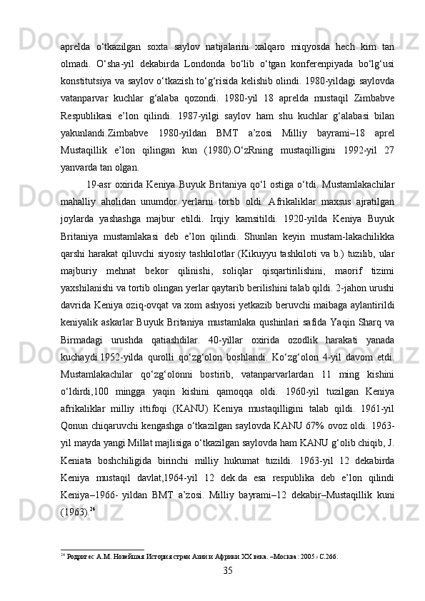 aprelda   o‘tkazilgan   soxta   saylov   natijalarini   xalqaro   miqyosda   hech   kim   tan
olmadi.   O‘sha-yil   dekabirda   Londonda   bo‘lib   o‘tgan   konferenpiyada   bo‘lg‘usi
konstitutsiya va saylov o‘tkazish to‘g‘risida kelishib olindi. 1980-yildagi saylovda
vatanparvar   kuchlar   g‘alaba   qozondi.   1980-yil   18   aprelda   mustaqil   Zimbabve
Respublikasi   e’lon   qilindi.   1987-yilgi   saylov   ham   shu   kuchlar   g‘alabasi   bilan
yakunlandi.Zimbabve   1980-yildan   BMT   a’zosi   Milliy   bayrami–18   aprel
Mustaqillik   e’lon   qilingan   kun   (1980).O‘zRning   mustaqilligini   1992-yil   27
yanvarda tan olgan.
19-asr   oxirida   Keniya   Buyuk   Britaniya   qo‘l   ostiga   o‘tdi.   Mustamlakachilar
mahalliy   aholidan   unumdor   yerlarni   tortib   oldi.   Afrikaliklar   maxsus   ajratilgan
joylarda   yashashga   majbur   etildi.   Irqiy   kamsitildi.   1920-yilda   Keniya   Buyuk
Britaniya   mustamlakasi   deb   e’lon   qilindi.   Shunlan   keyin   mustam-lakachilikka
qarshi harakat  qiluvchi siyosiy  tashkilotlar (Kikuyyu tashkiloti  va b.)  tuzilib, ular
majburiy   mehnat   bekor   qilinishi,   soliqlar   qisqartirilishini,   maorif   tizimi
yaxshilanishi va tortib olingan yerlar qaytarib berilishini talab qildi. 2-jahon urushi
davrida Keniya oziq-ovqat va xom ashyosi yetkazib beruvchi maibaga aylantirildi
keniyalik askarlar   Buyuk  Britaniya mustamlaka   qushinlari  safida  Yaqin  Sharq  va
Birmadagi   urushda   qatiashdilar.   40-yillar   oxirida   ozodlik   harakati   yanada
kuchaydi.1952-yilda   qurolli   qo‘zg‘olon   boshlandi.   Ko‘zg‘olon   4-yil   davom   etdi.
Mustamlakachilar   qo‘zg‘olonni   bostirib,   vatanparvarlardan   11   ming   kishini
o‘ldirdi,100   mingga   yaqin   kishini   qamoqqa   oldi.   1960-yil   tuzilgan   Keniya
afrikaliklar   milliy   ittifoqi   (KANU)   Keniya   mustaqilligini   talab   qildi.   1961-yil
Qonun chiqaruvchi kengashga o‘tkazilgan saylovda KANU 67% ovoz oldi. 1963-
yil mayda yangi Millat majlisiga o‘tkazilgan saylovda ham KANU g‘olib chiqib, J.
Keniata   boshchiligida   birinchi   milliy   hukumat   tuzildi.   1963-yil   12   dekabirda
Keniya   mustaqil   davlat,1964-yil   12   dek.da   esa   respublika   deb   e’lon   qilindi
Keniya–1966-   yildan   BMT   a’zosi.   Milliy   bayrami–12   dekabir–Mustaqillik   kuni
(1963). 24
24
 Родригес А.М. Новейшая История стран Азии и Африки ХХ века. –Москва: 2005.-C.266.
35 