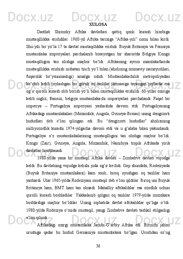 XULOSA
Dastlab   Shimoliy   Afrika   davlatlari   qattiq   qonli   kurash   hisobiga
mustaqillikka   erishdilar.   1960-yil   Afrika   tarixiga   “Afrika-yili”   nomi   bilan   kirdi.
Shu-yili bir yo‘la 17 ta davlat mustaqillikka erishdi. Buyuk Britaniya va Fransiya
mustamlaka   imperiyalari   parchalanib   borayotgan   bir   sharoitda   Belgiya   Kongo
mustaqilligini   tan   olishga   majbur   bo‘ldi.   Afrikaning   ayrim   mamlakatlarida
mustaqillikka erishish nisbatan tinch yo‘l bilan (aholining ommaviy namoyishlari;
fuqarolik   bo‘ysunmasligi)   amalga   oshdi.   Mustamlakachilik   metropoliyadan
ko‘chib   kelib   joylashgan   bir   guruh   oq   tanlilar   jamoasiga   tayangan   joylarda   esa
og‘ir qurolli kurash olib borish yo‘li bilan mustaqillikka erishildi. 60-yillar oxiriga
kelib   ingliz,   fransuz,   belgiya   mustamlakachi   imperiyalari   parchalandi.   Faqat   bir
imperiya   –   Portugaliya   imperiyasi   yashashda   davom   etdi.   Portugaliyaning
Afrikadagi mustamlakalari (Mozambik, Angola, Gvineya-Bissau) uning dengizorti
hududlari   deb   e’lon   qilingan   edi.   Bu   “dengizorti   hududlar”   aholisining
milliyozodlik   kurashi   1974-yilgacha   davom   etdi   va   u   g‘alaba   bilan   yakunlandi.
Portugaliya   o‘z   mustamlakalarining   mustaqilligini   tan   olishga   majbur   bo‘ldi.
Kongo   (Zair),   Gvineya,   Angola,   Mozambik,   Namibiya   tropik   Afrikada   yirik
davlatlar hisoblanadi.
1980-yilda   yana   bir   mustaqil   Afrika   davlati   –   Zimbabve   davlati   vujudga
keldi. Bu davlatning vujudga kelishi juda og‘ir kechdi. Gap shundaki, Rodeziyada
(Buyuk   Britaniya   mustamlakasi)   kam   sonli,   biroq   uyushgan   oq   tanlilar   ham
yashardi. Ular 1965-yilda Rodeziyani mustaqil deb e’lon qildilar. Biroq uni Buyuk
Britaniya   ham,   BMT   ham   tan   olmadi.   Mahalliy   afrikaliklar   esa   ozodlik   uchun
qurolli   kurash   boshladilar.   Yakkalanib   qolgan   oq   tanlilar   1979-yilda   muzokara
boshlashga   majbur   bo‘ldilar.   Uning   oqibatida   davlat   afrikaliklar   qo‘liga   o‘tdi.
1980-yilda   Rodeziya   o‘rnida   mustaqil,   yangi   Zimbabve   davlati   tashkil   etilganligi
e’lon qilindi.
Afrikadagi   oxirgi   mustamlaka   Janubi-G‘arbiy   Afrika   edi.   Birinchi   jahon
urushiga   qadar   bu   hudud   Germaniya   mustamlakasi   bo‘lgan.   Urushdan   so‘ng
36 