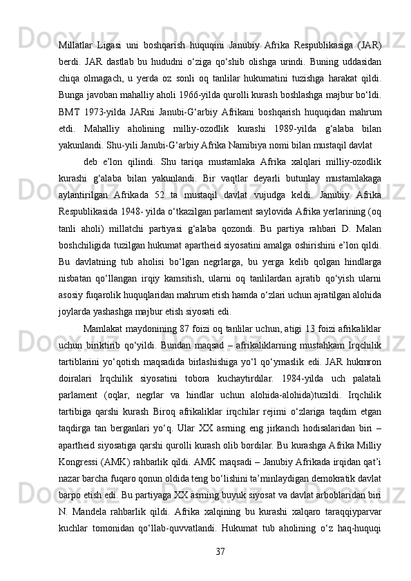 Millatlar   Ligasi   uni   boshqarish   huquqini   Janubiy   Afrika   Respublikasiga   (JAR)
berdi.   JAR   dastlab   bu   hududni   o‘ziga   qo‘shib   olishga   urindi.   Buning   uddasidan
chiqa   olmagach,   u   yerda   oz   sonli   oq   tanlilar   hukumatini   tuzishga   harakat   qildi.
Bunga javoban mahalliy aholi 1966-yilda qurolli kurash boshlashga majbur bo‘ldi.
BMT   1973-yilda   JARni   Janubi-G‘arbiy   Afrikani   boshqarish   huquqidan   mahrum
etdi.   Mahalliy   aholining   milliy-ozodlik   kurashi   1989-yilda   g‘alaba   bilan
yakunlandi. Shu-yili Janubi-G‘arbiy Afrika Namibiya nomi bilan mustaqil davlat
deb   e’lon   qilindi.   Shu   tariqa   mustamlaka   Afrika   xalqlari   milliy-ozodlik
kurashi   g‘alaba   bilan   yakunlandi.   Bir   vaqtlar   deyarli   butunlay   mustamlakaga
aylantirilgan   Afrikada   52   ta   mustaqil   davlat   vujudga   keldi.   Janubiy   Afrika
Respublikasida 1948- yilda o‘tkazilgan parlament saylovida Afrika yerlarining (oq
tanli   aholi)   millatchi   partiyasi   g‘alaba   qozondi.   Bu   partiya   rahbari   D.   Malan
boshchiligida tuzilgan hukumat apartheid siyosatini amalga oshirishini e’lon qildi.
Bu   davlatning   tub   aholisi   bo‘lgan   negrlarga,   bu   yerga   kelib   qolgan   hindlarga
nisbatan   qo‘llangan   irqiy   kamsitish,   ularni   oq   tanlilardan   ajratib   qo‘yish   ularni
asosiy fuqarolik huquqlaridan mahrum etish hamda o‘zlari uchun ajratilgan alohida
joylarda yashashga majbur etish siyosati edi.
Mamlakat maydonining 87 foizi oq tanlilar uchun, atigi 13 foizi afrikaliklar
uchun   biriktirib   qo‘yildi.   Bundan   maqsad   –   afrikaliklarning   mustahkam   Irqchilik
tartiblarini   yo‘qotish   maqsadida   birlashishiga   yo‘l   qo‘ymaslik   edi.   JAR   hukmron
doiralari   Irqchilik   siyosatini   tobora   kuchaytirdilar.   1984-yilda   uch   palatali
parlament   (oqlar,   negrlar   va   hindlar   uchun   alohida-alohida)tuzildi.   Irqchilik
tartibiga   qarshi   kurash   Biroq   afrikaliklar   irqchilar   rejimi   o‘zlariga   taqdim   etgan
taqdirga   tan   berganlari   yo‘q.   Ular   XX   asrning   eng   jirkanch   hodisalaridan   biri   –
apartheid siyosatiga qarshi qurolli kurash olib bordilar. Bu kurashga Afrika Milliy
Kongressi (AMK) rahbarlik qildi. AMK maqsadi – Janubiy Afrikada irqidan qat’i
nazar barcha fuqaro qonun oldida teng bo‘lishini ta’minlaydigan demokratik davlat
barpo etish edi. Bu partiyaga XX asrning buyuk siyosat va davlat arboblaridan biri
N.   Mandela   rahbarlik   qildi.   Afrika   xalqining   bu   kurashi   xalqaro   taraqqiyparvar
kuchlar   tomonidan   qo‘llab-quvvatlandi.   Hukumat   tub   aholining   o‘z   haq-huquqi
37 