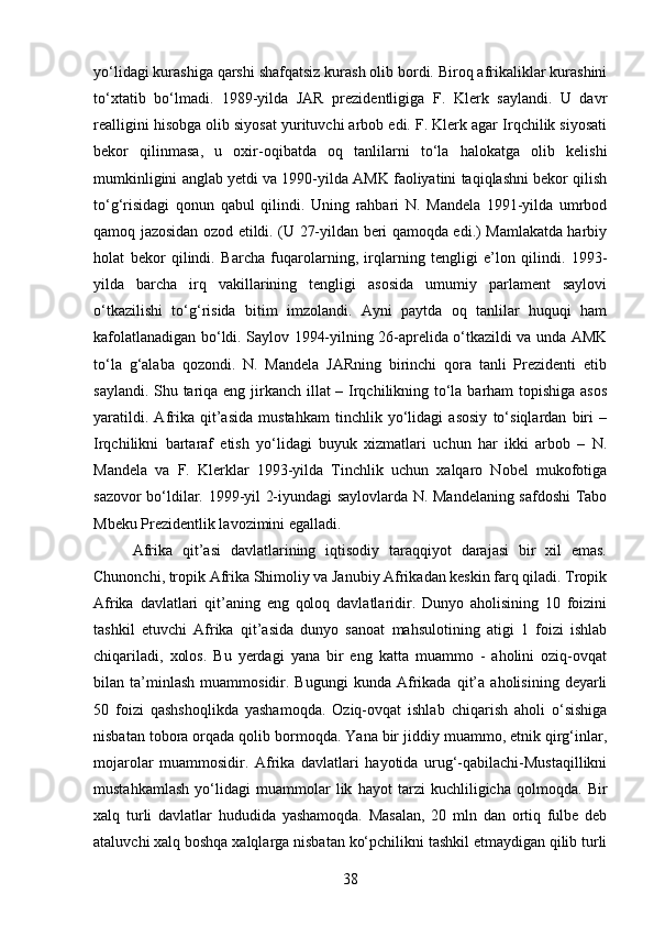 yo‘lidagi kurashiga qarshi shafqatsiz kurash olib bordi. Biroq afrikaliklar kurashini
to‘xtatib   bo‘lmadi.   1989-yilda   JAR   prezidentligiga   F.   Klerk   saylandi.   U   davr
realligini hisobga olib siyosat yurituvchi arbob edi. F. Klerk agar Irqchilik siyosati
bekor   qilinmasa,   u   oxir-oqibatda   oq   tanlilarni   to‘la   halokatga   olib   kelishi
mumkinligini anglab yetdi va 1990-yilda AMK faoliyatini taqiqlashni bekor qilish
to‘g‘risidagi   qonun   qabul   qilindi.   Uning   rahbari   N.   Mandela   1991-yilda   umrbod
qamoq jazosidan ozod etildi. (U 27-yildan beri qamoqda edi.) Mamlakatda harbiy
holat   bekor   qilindi.   Barcha   fuqarolarning,   irqlarning   tengligi   e’lon   qilindi.   1993-
yilda   barcha   irq   vakillarining   tengligi   asosida   umumiy   parlament   saylovi
o‘tkazilishi   to‘g‘risida   bitim   imzolandi.   Ayni   paytda   oq   tanlilar   huquqi   ham
kafolatlanadigan bo‘ldi. Saylov 1994-yilning 26-aprelida o‘tkazildi va unda AMK
to‘la   g‘alaba   qozondi.   N.   Mandela   JARning   birinchi   qora   tanli   Prezidenti   etib
saylandi. Shu tariqa eng jirkanch illat – Irqchilikning to‘la barham  topishiga asos
yaratildi.   Afrika   qit’asida   mustahkam   tinchlik   yo‘lidagi   asosiy   to‘siqlardan   biri   –
Irqchilikni   bartaraf   etish   yo‘lidagi   buyuk   xizmatlari   uchun   har   ikki   arbob   –   N.
Mandela   va   F.   Klerklar   1993-yilda   Tinchlik   uchun   xalqaro   Nobel   mukofotiga
sazovor bo‘ldilar. 1999-yil 2-iyundagi saylovlarda N. Mandelaning safdoshi Tabo
Mbeku Prezidentlik lavozimini egalladi.
Afrika   qit’asi   davlatlarining   iqtisodiy   taraqqiyot   darajasi   bir   xil   emas.
Chunonchi, tropik Afrika Shimoliy va Janubiy Afrikadan keskin farq qiladi. Tropik
Afrika   davlatlari   qit’aning   eng   qoloq   davlatlaridir.   Dunyo   aholisining   10   foizini
tashkil   etuvchi   Afrika   qit’asida   dunyo   sanoat   mahsulotining   atigi   1   foizi   ishlab
chiqariladi,   xolos.   Bu   yerdagi   yana   bir   eng   katta   muammo   -   aholini   oziq-ovqat
bilan  ta’minlash   muammosidir.  Bugungi   kunda   Afrikada   qit’a   aholisining   deyarli
50   foizi   qashshoqlikda   yashamoqda.   Oziq-ovqat   ishlab   chiqarish   aholi   o‘sishiga
nisbatan tobora orqada qolib bormoqda. Yana bir jiddiy muammo, etnik qirg‘inlar,
mojarolar   muammosidir.   Afrika   davlatlari   hayotida   urug‘-qabilachi-Mustaqillikni
mustahkamlash   yo‘lidagi   muammolar   lik   hayot   tarzi   kuchliligicha   qolmoqda.   Bir
xalq   turli   davlatlar   hududida   yashamoqda.   Masalan,   20   mln   dan   ortiq   fulbe   deb
ataluvchi xalq boshqa xalqlarga nisbatan ko‘pchilikni tashkil etmaydigan qilib turli
38 