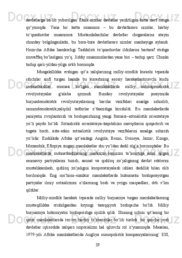 davlatlarga bo‘lib yuborilgan. Etnik nizolar davlatlar yaxlitligini katta xavf ostiga
qo‘ymoqda.   Yana   bir   katta   muammo   –   bu   davlatlararo   nizolar,   harbiy
to‘qnashuvlar   muammosi.   Mustamlakachilar   davlatlar   chegaralarini   atayin
shunday   belgilaganlarki,   bu   bora-bora   davlatlararo   nizolar   manbayiga   aylandi.
Hozircha   Afrika   hamkorligi   Tashkiloti   to‘qnashuvlar   ildizlarini   bartaraf   etishga
muvaffaq   bo‘laolgani yo‘q. Jiddiy muammolardan yana biri – tashqi qarz. Chunki
tashqi qarz-yildan-yilga ortib bormoqda.
Musgakillikka   ershigan   qit’a   xalqlarining   milliy-ozodlik   kurashi   tepasida
ishchilar   sinfi   turgan   hamda   bu   kurashning   asosiy   harakatlantiruvchi   kuchi
mehnatkashlar   ommasi   bo‘lgan   mamlakatlarda   milliy   antiimperialistik
revolyutsiyalar   g‘alaba   qozondi.   Bunday   revolyutsiyalar   jarayonida
burjuademokratik   revolyutsiyalarning   barcha   vazifalari   amalga   oshirilib,
umumdemokratik,xalqchil   tadbirlar   o‘tkazishga   kirishildi.   Bu   mamlakatlarda
jamiyatni   rivojlantirish   va   boshqarishning   yangi   formasi–sotsialistik   orientatsiya
yo‘li   paydo   bo‘ldi.   Sotsialistik   orientatsiya–kapitalizm   mavqelarini   qisqartirib   va
tugata   borib,   asta-sekin   sotsialistik   revolyutsiya   vazifalarini   amalga   oshirish
yo‘lidir.   Endilikda   Afrika   qit’asidagi   Angola,   Benin,   Gvineya,   Jazoir,   Kongo,
Mozambik, Efiopiya singari mamlakatlar shu yo‘ldan dadil olg‘a bormoqdalar. Bu
mamlakatlarda   mehnatkashlarning   marksizm-leninizm   ta’limotiga   amal   qilgan
ommaviy   partiyalarini   tuzish,   sanoat   va   qishloq   xo‘jaligining   davlat   sektorini
mustahkamlash,   qishloq   xo‘jaligini   kooperatsiyalash   ishlari   dadillik   bilan   olib
borilmoqda.   Eng   mo‘himi–mazkur   mamlakatlarda   hukumatni   boshqarayotgan
partiyalar   ilmiy   sotsializmni   o‘zlarining   bosh   va   yezgu   maqsadlari,   deb   e’lon
qildilar.
Milliy-ozodlik   harakati   tepasida   milliy   burjuaziya   turgan   mamlakatlarning
mustaqillikka   erishilgandan   keyingi   taraqqiyoti   boshqacha   bo‘ldi.   Milliy
burjuaznya   hokimiyatni   boshqarishga   ojizlik   qildi.   Shuning   uchun   qit’aning   bir
qator   mamlakatlarida   tez-tez   harbiy   to‘ntarishlar   bo‘lib   turibdi.   bir   qancha   yosh
davlatlar   iqtisodida   xalqaro   imperializm   hal   qiluvchi   rol   o‘ynamoqda.   Masalan,
1979-yili   Afrika   mamlakatlarida   Angliya   monopolistik   kompaniyalarining‘   830,
39 