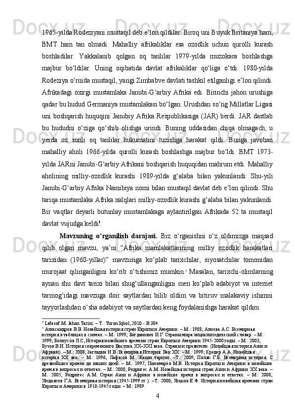 1965-yilda Rodeziyani mustaqil deb e’lon qildilar. Biroq uni Buyuk Britaniya ham,
BMT   ham   tan   olmadi.   Mahalliy   afrikaliklar   esa   ozodlik   uchun   qurolli   kurash
boshladilar.   Yakkalanib   qolgan   oq   tanlilar   1979-yilda   muzokara   boshlashga
majbur   bo‘ldilar.   Uning   oqibatida   davlat   afrikaliklar   qo‘liga   o‘tdi.   1980-yilda
Rodeziya o‘rnida mustaqil, yangi Zimbabve davlati tashkil etilganligi e’lon qilindi.
Afrikadagi  oxirgi  mustamlaka Janubi-G‘arbiy Afrika edi. Birinchi  jahon urushiga
qadar bu hudud Germaniya mustamlakasi bo‘lgan. Urushdan so‘ng Millatlar Ligasi
uni boshqarish huquqini Janubiy Afrika Respublikasiga (JAR) berdi. JAR dastlab
bu   hududni   o‘ziga   qo‘shib   olishga   urindi.   Buning   uddasidan   chiqa   olmagach,   u
yerda   oz   sonli   oq   tanlilar   hukumatini   tuzishga   harakat   qildi.   Bunga   javoban
mahalliy   aholi   1966-yilda   qurolli   kurash   boshlashga   majbur   bo‘ldi.   BMT   1973-
yilda JARni Janubi-G‘arbiy Afrikani boshqarish huquqidan mahrum etdi. Mahalliy
aholining   milliy-ozodlik   kurashi   1989-yilda   g‘alaba   bilan   yakunlandi.   Shu-yili
Janubi-G‘arbiy Afrika Namibiya nomi bilan mustaqil davlat deb e’lon qilindi. Shu
tariqa mustamlaka Afrika xalqlari milliy-ozodlik kurashi g‘alaba bilan yakunlandi.
Bir   vaqtlar   deyarli   butunlay   mustamlakaga   aylantirilgan   Afrikada   52   ta   mustaqil
davlat vujudga keldi 4
.
Mavzuning   o‘rganilish   darajasi.   Biz   o‘rganishni   o‘z   oldimizga   maqsad
qilib   olgan   mavzu,   ya’ni   “Afrika   mamlakatlarining   milliy   ozodlik   harakatlari
tarixidan   (1960-yillar)”   mavzusiga   ko‘plab   tarixchilar,   siyosatchilar   tomonidan
murojaat   qilinganligini   ko‘rib   o‘tishimiz   mumkin. 5
  Masalan,   tarixchi-olimlarning
aynan   shu   davr   tarixi   bilan   shug‘ullanganligini   men   ko‘plab   adabiyot   va   internet
tarmog‘idagi   mavzuga   doir   saytlardan   bilib   oldim   va   bitiruv   malakaviy   ishimni
tayyorlashdan o‘sha adabiyot va saytlardan keng foydalanishga harakat qildim.
4
 Lafasof  М . Jahon Tarixi. –  Т .: Turon Iqbol, 2010.-  B.304
5
 Александров В.В. Новейшая история стран Европы и Америки. – М.: 1988; Алиева А.С. Всемирная
история в таблицах в схемах. – М.: 1999; Богданович И.Г. Страны мира энциклопедический словар. – М.:
1999; Болоусов Л.С, История новейшего времени стран Европы и Америки 1945-2000 годы. – М.: 2003;
Бузов В.И. История современного Востока ХХ–ХХI века. Страны и правители. (Новейшая история Азии и
Африки). – М.: 2008; Загладин Н.В. Всемирная История. Век ХХ. – М.: 1999; Кредер А.А. Новейшая
история   ХХ   век.   –   М.:   1996;   Лафасов   М.   Жаҳон   тарихи.   –Т.:   2009;   Поляк   Г.Б.   Всемирная   история.   С
древнейших  времён  до  наших  дней.  –  М.:  1997;  Пономарёв  М.В.  История  Европы  и  Америки   в  новейшие
время в вопросах и ответах. – М.: 2008; Родригес А.М. Новейшая история стран Азии и Африки ХХ века. –
М.:   2005;   Родригес   А.М.   Стран   Азии   и   Африки   в   новейшее   время   в   вопросах   и   ответах.   –   М.:   2008;
Хидоятов Г.А. Всемирная история (1945-1999 гг.). –Т.: 2000; Язьков Е.Ф. История новейшая времени стран
Европы и Америки в 1918-1945 годы. – М.: 1989.
4 
