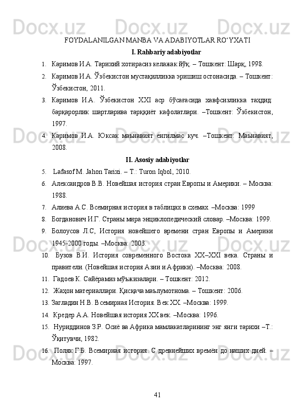 FOYDALANILGAN MANBA VA ADABIYOTLAR RO‘YXATI
I. Rahbariy adabiyotlar
1. Каримов И.А. Тарихий хотирасиз келажак йўқ. – Тошкент: Шарқ, 1998.
2. Каримов И.А. Ўзбекистон мустақилликка эришиш остонасида. – Тошкент:
Ўзбекистон, 2011.
3. Каримов   И.А.   Ўзбекистон   ХХI   аср   бўсағасида   хавфсизликка   таҳдид:
барқарорлик   шартларива   тарққиёт   кафолатлари.   –Тошкент:   Ўзбекистон,
1997.
4. Каримов   И.А.   Юксак   маънавият   енгилмас   куч.   –Тошкент:   Маънавият,
2008.
II. Asosiy adabiyotlar
5.   Lafasof  М . Jahon Tarixi. –  Т .: Turon Iqbol, 2010.
6. Александров В.В. Новейшая история стран Европы и Америки. –   Москва:
1988.
7. Алиева А.С. Всемирная история в таблицах в схемах. –Москва:   1999
8. Богданович И.Г. Страны мира энциклопедический словар. –Москва:   1999.
9. Болоусов   Л.С,   История   новейшего   времени   стран   Европы   и   Америки
1945-2000 годы. –Москва: 2003.
10.   Бузов   В.И.   История   современного   Востока   ХХ–ХХI   века.   Страны   и
правители. (Новейшая история Азии и Африки). –Москва: 2008.
11.   Гадоев К. Сайёрамиз мўъжизалари. – Тошкент: 2012.
12.   Жаҳон материаллари. Қисқача маълумотнома. – Тошкент: 2006.
13. Загладин Н.В. Всемирная История. Век ХХ. –Москва: 1999.
14.   Кредер А.А. Новейшая история ХХ век. –Москва: 1996.
15.  Нуриддинов З.Р. Осиё ва Африка мамлакатларининг энг янги   тарихи –Т.:
Ўқитувчи, 1982.
16.   Поляк Г.Б. Всемирная  история.  С древнейших времён до  наших   дней. –
Москва: 1997.
41 