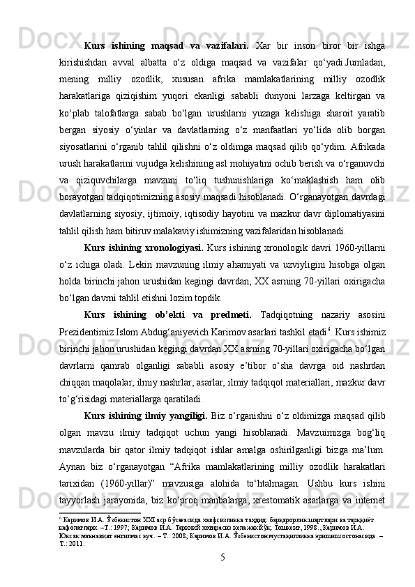 Kurs   ishining   maqsad   va   vazifalari.   Xar   bir   inson   biror   bir   ishga
kirishishdan   avval   albatta   o‘z   oldiga   maqsad   va   vazifalar   qo‘yadi.Jumladan,
mening   milliy   ozodlik,   xususan   afrika   mamlakatlarining   milliy   ozodlik
harakatlariga   qiziqishim   yuqori   ekanligi   sababli   dunyoni   larzaga   keltirgan   va
ko‘plab   talofatlarga   sabab   bo‘lgan   urushlarni   yuzaga   kelishiga   sharoit   yaratib
bergan   siyosiy   o‘yinlar   va   davlatlarning   o‘z   manfaatlari   yo‘lida   olib   borgan
siyosatlarini   o‘rganib   tahlil   qilishni   o‘z   oldimga   maqsad   qilib   qo‘ydim.   Afrikada
urush harakatlarini vujudga kelishining asl mohiyatini ochib berish va o‘rganuvchi
va   qiziquvchilarga   mavzuni   to‘liq   tushunishlariga   ko‘maklashish   ham   olib
borayotgan tadqiqotimizning asosiy maqsadi hisoblanadi. O‘rganayotgan davrdagi
davlatlarning   siyosiy,   ijtimoiy,   iqtisodiy   hayotini   va   mazkur   davr   diplomatiyasini
tahlil qilish ham bitiruv malakaviy ishimizning vazifalaridan hisoblanadi. 
Kurs  ishining  xronologiyasi.   Kurs   ishining  xronologik  davri  1960-yillarni
o‘z   ichiga   oladi.   Lekin   mavzuning   ilmiy   ahamiyati   va   uzviyligini   hisobga   olgan
holda birinchi  jahon urushidan kegingi davrdan, XX asrning 70-yillari oxirigacha
bo‘lgan davrni tahlil etishni lozim topdik. 
Kurs   ishining   ob’ekti   va   predmeti.   Tadqiqotning   nazariy   asosini
Prezidentimiz Islom Abdug‘aniyevich Karimov asarlari tashkil etadi 6
. Kurs ishimiz
birinchi jahon urushidan kegingi davrdan XX asrning 70-yillari oxirigacha bo‘lgan
davrlarni   qamrab   olganligi   sababli   asosiy   e’tibor   o‘sha   davrga   oid   nashrdan
chiqqan maqolalar, ilmiy nashrlar, asarlar, ilmiy tadqiqot materiallari, mazkur davr
to‘g‘risidagi materiallarga qaratiladi.
Kurs ishining ilmiy yangiligi.   Biz o‘rganishni  o‘z oldimizga maqsad qilib
olgan   mavzu   ilmiy   tadqiqot   uchun   yangi   hisoblanadi.   Mavzuimizga   bog‘liq
mavzularda   bir   qator   ilmiy   tadqiqot   ishlar   amalga   oshirilganligi   bizga   ma’lum.
Aynan   biz   o‘rganayotgan   “Afrika   mamlakatlarining   milliy   ozodlik   harakatlari
tarixidan   (1960-yillar)”   mavzusiga   alohida   to‘htalmagan.   Ushbu   kurs   ishini
tayyorlash   jarayonida,   biz   ko‘proq   manbalarga,   xrestomatik   asarlarga   va   internet
6
 Каримов И.А. Ўзбекистон ХХI аср бўсағасида хавфсизликка таҳдид: барқарорлик шартлари ва тарққиёт
кафолатлари. –Т.: 1997; Каримов И.А. Тарихий хотирасиз келажак йўқ. Тошкент, 1998., Каримов И.А.
Юксак маънавият енгилмас куч. – Т.: 2008; Каримов И.А. Ўзбекистон мустақилликка эришиш остонасида. –
Т.: 2011.
5 