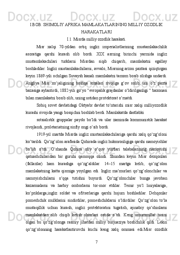 I.BOB. SHIMOLIY AFRIKA MAMLAKATLARINING MILLIY OZODLIK
HARAKATLARI
I.1. Misrda milliy ozodlik harakati.
Misr   xalqi   70-yildan   ortiq   ingliz   imperialistlarining   mustamlakachilik
asoratiga   qarshi   kurash   olib   bordi.   XIX   asrning   birinchi   yarmida   ingliz
mustamlakachilari   turklarni   Misrdan   siqib   chiqarib,   mamlakatni   egallay
boshladilar. Ingliz mustamlakachilarni, avvalo, Misrning arzon paxtasi qiziqtirgan
keyin 1869-yili ochilgan Suvaysh kanali mamlakatni tamom bosib olishga undardi.
Angliya   Misr   xo‘jaligining   boshqa   soxalari   rivojiga   g‘ov   solib,   uni   o‘z   paxta
bazasiga aylantirdi, 1882-yili go‘yo “evropalik grajdanlar o‘ldirilganligi “ baxonasi
bilan mamlakatni bosib olib, uning ustidan protektorat o‘rnatdi.
Sobiq   sovet   davlatidagi   Oktyabr   davlat   to‘ntarishi   misr   xalqi   milliyozodlik
kurashi rivojida yangi bosqichni boshlab berdi. Mamlakatda dastlabki
sotsialistik   gruppalar   paydo   bo‘ldi   va   ular   zaminida   kommunistik   harakat
rivojlandi, proletariatning sinfiy ongi o‘sib bordi.
1919-yil  martda Misrda ingliz mustamlakachilariga  qarshi  xalq qo‘zg‘oloni
ko‘tarildi. Qo‘zg‘olon arafasida Qohirada ingliz hukmronligiga qarshi namoyishlar
bo‘lib   o‘tdi.   O‘shanda   Qohira   oliy   o‘quv   yurtlari   talabalarining   namoyishi
qatnashchilaridan   bir   guruhi   qamoqqa   olindi.   Shundan   keyin   Misr   dexqonlari
(fallaxlar)   ham   kurashga   qo‘zg‘aldilar.   14–15   martga   kelib,   qo‘zg‘olon
mamlakatning   katta   qismiga   yoyilgan   edi.   Ingliz   ma’murlari   qo‘zg‘olonchilar   va
namoyishchilarni   o‘qqa   tutishni   buyurdi.   Qo‘zg‘olonchilar   bunga   javoban
kazarmalarni   va   harbiy   omborlarni   tor-mor   etdilar.   Temir   yo‘l   liniyalariga,
ko‘priklarga,ingliz   soldat   va   ofitserlariga   qarshi   hujum   boshladilar.   Dehqonlar
pomeshchik   mulklarini   sindirdilar,   pomeshchiklarni   o‘ldirdilar.   Qo‘zg‘olon   to‘la
mustaqillik   uchun   kurash,   ingliz   protektoratini   tugatish,   ajinabiy   qo‘shinlarni
mamlakatdan   olib   chiqib   ketish   shiorlari   ostida   o‘tdi.   Keng   umummillat   tusini
olgan   bu   qo‘zg‘olonga   rasmiy   jihatdan   milliy   burjuaziya   boshchilik   qildi.   Lekin
qo‘zg‘olonning   harakatlantiruvchi   kuchi   keng   xalq   ommasi   edi.Misr   ozodlik
7 