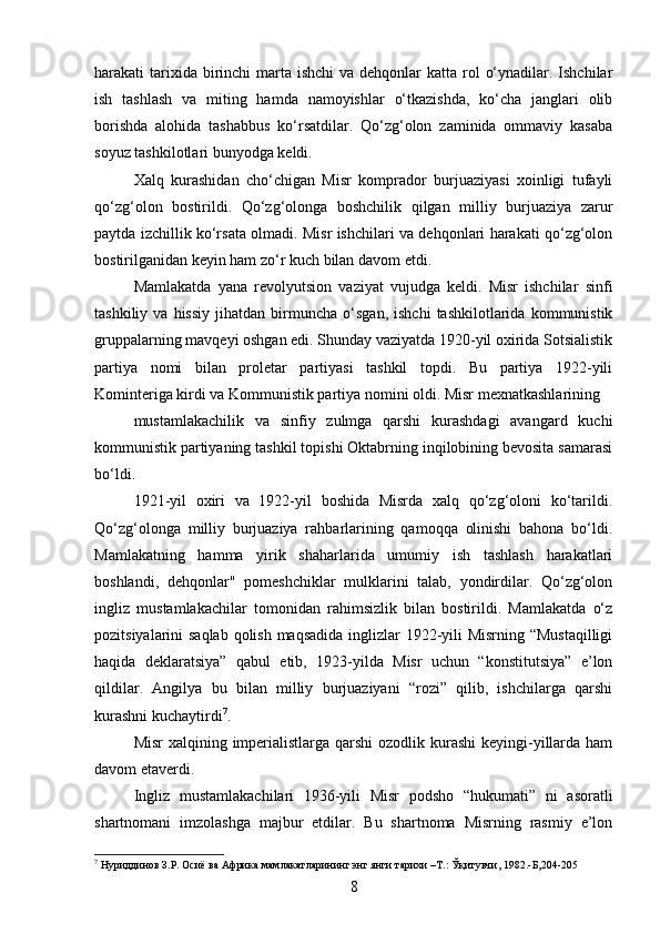 harakati  tarixida birinchi  marta  ishchi  va dehqonlar  katta rol  o‘ynadilar. Ishchilar
ish   tashlash   va   miting   hamda   namoyishlar   o‘tkazishda,   ko‘cha   janglari   olib
borishda   alohida   tashabbus   ko‘rsatdilar.   Qo‘zg‘olon   zaminida   ommaviy   kasaba
soyuz tashkilotlari bunyodga keldi.
Xalq   kurashidan   cho‘chigan   Misr   komprador   burjuaziyasi   xoinligi   tufayli
qo‘zg‘olon   bostirildi.   Qo‘zg‘olonga   boshchilik   qilgan   milliy   burjuaziya   zarur
paytda izchillik ko‘rsata olmadi. Misr ishchilari va dehqonlari harakati qo‘zg‘olon
bostirilganidan keyin ham zo‘r kuch bilan davom etdi.
Mamlakatda   yana   revolyutsion   vaziyat   vujudga   keldi.   Misr   ishchilar   sinfi
tashkiliy   va  hissiy   jihatdan   birmuncha  o‘sgan,   ishchi   tashkilotlarida   kommunistik
gruppalarning mavqeyi oshgan edi. Shunday vaziyatda 1920-yil oxirida Sotsialistik
partiya   nomi   bilan   proletar   partiyasi   tashkil   topdi.   Bu   partiya   1922-yili
Kominteriga kirdi va Kommunistik partiya nomini oldi. Misr mexnatkashlarining
mustamlakachilik   va   sinfiy   zulmga   qarshi   kurashdagi   avangard   kuchi
kommunistik partiyaning tashkil topishi Oktabrning inqilobining bevosita samarasi
bo‘ldi.
1921-yil   oxiri   va   1922-yil   boshida   Misrda   xalq   qo‘zg‘oloni   ko‘tarildi.
Qo‘zg‘olonga   milliy   burjuaziya   rahbarlarining   qamoqqa   olinishi   bahona   bo‘ldi.
Mamlakatning   hamma   yirik   shaharlarida   umumiy   ish   tashlash   harakatlari
boshlandi,   dehqonlar"   pomeshchiklar   mulklarini   talab,   yondirdilar.   Qo‘zg‘olon
ingliz   mustamlakachilar   tomonidan   rahimsizlik   bilan   bostirildi.   Mamlakatda   o‘z
pozitsiyalarini saqlab qolish maqsadida inglizlar  1922-yili Misrning “Mustaqilligi
haqida   deklaratsiya”   qabul   etib,   1923-yilda   Misr   uchun   “konstitutsiya”   e’lon
qildilar.   Angilya   bu   bilan   milliy   burjuaziyani   “rozi”   qilib,   ishchilarga   qarshi
kurashni kuchaytirdi 7
.
Misr  xalqining imperialistlarga qarshi  ozodlik kurashi  keyingi-yillarda ham
davom etaverdi.
Ingliz   mustamlakachilari   1936-yili   Misr   podsho   “hukumati”   ni   asoratli
shartnomani   imzolashga   majbur   etdilar.   Bu   shartnoma   Misrning   rasmiy   e’lon
7
 Нуриддинов З.Р. Осиё ва Африка мамлакатларининг энг янги тарихи –Т.: Ўқитувчи, 1982.-Б,204-205
8 
