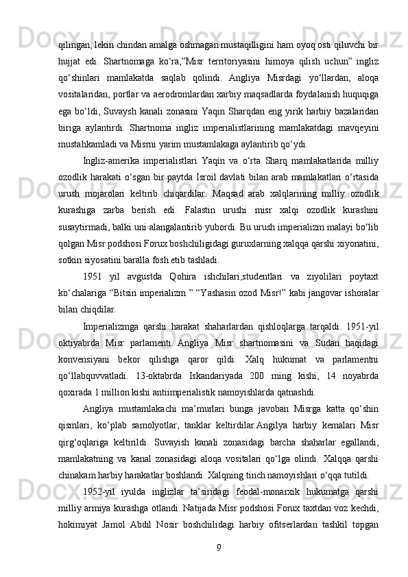 qilingan, lekin chindan amalga oshmagan mustaqilligini ham oyoq osti qiluvchi bir
hujjat   edi.   Shartnomaga   ko‘ra,”Misr   territoriyasini   himoya   qilish   uchun”   ingliz
qo‘shinlari   mamlakatda   saqlab   qolindi.   Angliya   Misrdagi   yo‘llardan,   aloqa
vositalaridan, portlar va aerodromlardan xarbiy maqsadlarda foydalanish huquqiga
ega bo‘ldi, Suvaysh  kanali  zonasini  Yaqin Sharqdan eng yirik harbiy bazalaridan
biriga   aylantirdi.   Shartnoma   ingliz   imperialistlarining   mamlakatdagi   mavqeyini
mustahkamladi va Misrni yarim mustamlakaga aylantirib qo‘ydi.
Ingliz-amerika   imperialistlari   Yaqin   va   o‘rta   Sharq   mamlakatlarida   milliy
ozodlik harakati o‘sgan bir paytda Isroil davlati bilan arab mamlakatlari o‘rtasida
urush   mojarolari   keltirib   chiqardilar.   Maqsad   arab   xalqlarining   milliy   ozodlik
kurashiga   zarba   berish   edi.   Falastin   urushi   misr   xalqi   ozodlik   kurashini
susaytirmadi, balki uni alangalantirib yubordi. Bu urush imperializm malayi bo‘lib
qolgan Misr podshosi Forux boshchiligidagi guruxlarning xalqqa qarshi xiyonatini,
sotkin siyosatini baralla fosh etib tashladi.
1951   yil   avgustda   Qohira   ishchilari,studentlari   va   ziyolilari   poytaxt
ko‘chalariga “Bitsin imperializm ” “Yashasin ozod Misr!” kabi jangovar ishoralar
bilan chiqdilar.
Imperializmga   qarshi   harakat   shaharlardan   qishloqlarga   tarqaldi.   1951-yil
oktiyabrda   Misr   parlamenti   Angliya   Misr   shartnomasini   va   Sudan   haqidagi
konvensiyani   bekor   qilishga   qaror   qildi.   Xalq   hukumat   va   parlamentni
qo‘llabquvvatladi.   13-oktabrda   Iskandariyada   200   ming   kishi,   14   noyabrda
qoxirada 1 million kishi antiimperialistik namoyishlarda qatnashdi.
Angliya   mustamlakachi   ma’murlari   bunga   javoban   Misrga   katta   qo‘shin
qismlari,   ko‘plab   samolyotlar,   tanklar   keltirdilar.Angilya   harbiy   kemalari   Misr
qirg‘oqlariga   keltirildi.   Suvayish   kanali   zonasidagi   barcha   shaharlar   egallandi,
mamlakatning   va   kanal   zonasidagi   aloqa   vositalari   qo‘lga   olindi.   Xalqqa   qarshi
chinakam harbiy harakatlar boshlandi. Xalqning tinch namoyishlari o‘qqa tutildi.
1952-yil   iyulda   inglizlar   ta’siridagi   feodal-monarxik   hukumatga   qarshi
milliy armiya kurashga otlandi. Natijada Misr podshosi Forux taxtdan voz kechdi,
hokimiyat   Jamol   Abdil   Nosir   boshchilidagi   harbiy   ofitserlardan   tashkil   topgan
9 