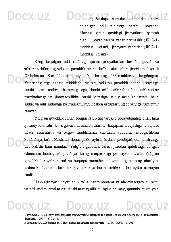 4) Boshqa   shaxslar   tomonidan   sodir
etiladigan   odil   sudlovga   qarshi   jinoyatlar.
Mazkur   guruq   quyidagi   jinoyatlarni   qamrab
oladi:   jinoyat   haqida   xabar   bermaslik   (JK   241-
moddasi,   1-qismi),   jinoyatni   yashirish   (JK   241-
moddasi, 2qismi) 1
. 
Keng   tarqalgan   odil   sudlovga   qarshi   jinoyatlardan   biri   bu   guvoh   va
jabrlanuvchilarning yolg’on guvohlik berishi  bo’lib, ular uchun jinoiy javobgarlik
O’zbekiston   Rsspublikasi   Jinoyat   kodeksining   238-moddasida   belgilangan.
Yuqoridagilarga   asosan   takiddash   lozimki,   yolg’on   guvohlik   berish   jinoyatiga
qarshi   kurash   muhim   ahamiyatga   ega,   chunki   ushbu   qilmish   nafaqat   odil   sudlov
manfaatlariga   va   jinoyatchilikka   qarshi   kurashga   salbiy   tasir   ko’rsatadi,   balki
sudlar va odil sudlovga ko’maklashuvchi boshqa organlarning obro’yiga ham putur
etkazadi. 
Yolg’on guvohlik berish borgan sari keng tarqalib borayotganligi bilan ham
ijtimoiy   xavflidir.   U   tergovni   murakkablashtiradi,   haqiqatni   aniqlashga   to’sqinlik
qiladi,   surishtiruv   va   tergov   muddatlarini   cho’zadi,   aybdorni   javobgarlikdan
kutulishiga   ko’maklashadi,   shuningdek,   aybsiz   kishini   javobgarlikka   tortilishiga
olib   kelishi   ham   mumkin.   Yolg’on   guvohlik   berish   jazodan   qutulishga   bo’lgan
ishonchini   kuchaytirib   javobgarlikning   muqarrarligi   printsipini   buzadi.   Yolg’on
guvohlik   beruvchilar   sud   va   huquqni   muxofaza   qiluvchi   organlarning   obro’yini
tushiradi,   fuqarolar   ko’z   o’ngida   qonunga   hurmatsizlikni   ochiq-oydin   namoyon
etadi 2
. 
Ushbu jinoyat jinoyat ishini to’la, har tomonlama va obektiv tergov qilinishi
va odil sudlov amalga oshirilishiga tusqinlik qilibgina qolmay, qonuniy hukm yoki
1   Гулямов З.Х. Преступления против правосудия //  Под.ред. и с предисловием д.ю.к, проф. У.Таджихонов,
Ташкент. -  1997. - С. 11-40. 
2  Горелик А.С., Лобанока В.Л. Преступления против правосудия.-  СПб. – 2005. – С. 203. 
  10 