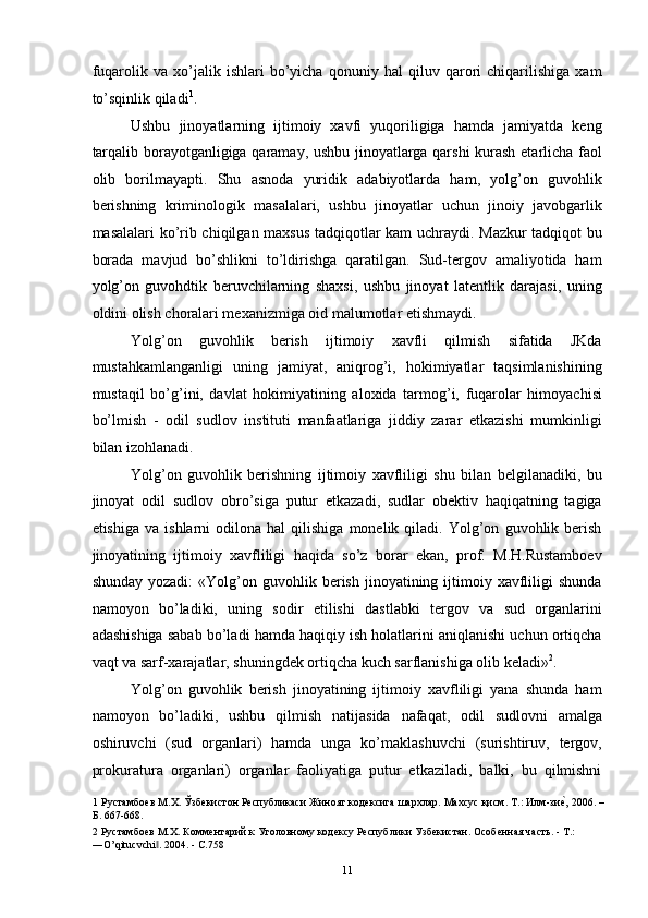 fuqarolik   va   xo’jalik   ishlari   bo’yicha   qonuniy   hal   qiluv   qarori   chiqarilishiga   xam
to’sqinlik qiladi 1
. 
Ushbu   jinoyatlarning   ijtimoiy   xavfi   yuqoriligiga   hamda   jamiyatda   keng
tarqalib borayotganligiga qaramay, ushbu jinoyatlarga qarshi  kurash etarlicha faol
olib   borilmayapti.   Shu   asnoda   yuridik   adabiyotlarda   ham,   yolg’on   guvohlik
berishning   kriminologik   masalalari,   ushbu   jinoyatlar   uchun   jinoiy   javobgarlik
masalalari ko’rib chiqilgan maxsus tadqiqotlar kam uchraydi. Mazkur tadqiqot bu
borada   mavjud   bo’shlikni   to’ldirishga   qaratilgan.   Sud-tergov   amaliyotida   ham
yolg’on   guvohdtik   beruvchilarning   shaxsi,   ushbu   jinoyat   latentlik   darajasi,   uning
oldini olish choralari mexanizmiga oid malumotlar etishmaydi. 
Yolg’on   guvohlik   berish   ijtimoiy   xavfli   qilmish   sifatida   JKda
mustahkamlanganligi   uning   jamiyat,   aniqrog’i,   hokimiyatlar   taqsimlanishining
mustaqil   bo’g’ini,   davlat   hokimiyatining   aloxida   tarmog’i,   fuqarolar   himoyachisi
bo’lmish   -   odil   sudlov   instituti   manfaatlariga   jiddiy   zarar   etkazishi   mumkinligi
bilan izohlanadi. 
Yolg’on   guvohlik   berishning   ijtimoiy   xavfliligi   shu   bilan   belgilanadiki,   bu
jinoyat   odil   sudlov   obro’siga   putur   etkazadi,   sudlar   obektiv   haqiqatning   tagiga
etishiga   va   ishlarni   odilona   hal   qilishiga   monelik  qiladi.   Yolg’on   guvohlik  berish
jinoyatining   ijtimoiy   xavfliligi   haqida   so’z   borar   ekan,   prof.   M.H.Rustamboev
shunday  yozadi:   «Yolg’on  guvohlik  berish  jinoyatining  ijtimoiy  xavfliligi   shunda
namoyon   bo’ladiki,   uning   sodir   etilishi   dastlabki   tergov   va   sud   organlarini
adashishiga sabab bo’ladi hamda haqiqiy ish holatlarini aniqlanishi uchun ortiqcha
vaqt va sarf-xarajatlar, shuningdek ortiqcha kuch sarflanishiga olib keladi» 2
. 
Yolg’on   guvohlik   berish   jinoyatining   ijtimoiy   xavfliligi   yana   shunda   ham
namoyon   bo’ladiki,   ushbu   qilmish   natijasida   nafaqat,   odil   sudlovni   amalga
oshiruvchi   (sud   organlari)   hamda   unga   ko’maklashuvchi   (surishtiruv,   tergov,
prokuratura   organlari)   organlar   faoliyatiga   putur   etkaziladi,   balki,   bu   qilmishni
1  Рустамбоев М.Х. Ўзбекистон Республикаси Жиноят кодексига шархлар. Махсус қисм. Т.: Илм-зиеc, 2006. –
Б. 667-668. 
2  Рустамбоев М.Х. Комментарий к Уголовному кодексу Республики Узбекистан. Особенная часть. - Т.: 
―O’qitucvchi . 2004. - С.758 	
‖
  11 