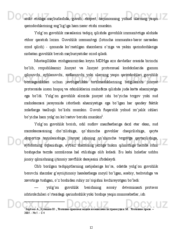 sodir   etishga   majburlashda,   guvoh,   ekspert,   tarjimonning   yohud   ularning   yaqin
qarindoshlarining sog’lig’iga ham zarar etishi mumkin. 
Yolg’on guvohlik masalasini  tadqiq qilishda guvohlik immunitetiga alohida
etibor   qaratish   lozim.   Guvohlik   immunitegi   (lotincha   immunitas-baror   narsadan
ozod   qilish)   -   qonunda   ko’rsatilgan   shaxslarni   o’ziga   va   yakin   qarindoshlariga
nisbatan guvohlik berish majburiyatidar ozod qiladi.  
Mustaqillikka erishganimizdan  keyin MDHga  azo davlatlar  orasida birinchi
bo’lib,   respublikamiz   Jinoyat   va   Jinoyat   protsessual   kodekslarida   gumon
qilinuvchi,   ayblanuvchi,   sudlanuvchi   yoki   ularning   yaqin   qarindoshlari   guvohlik
bermaganliklari   uchun   javobgarlikka   tortilmasliklarining   belgilanishi   jinoyat
protsessida inson huquq va erkinliklarini muhofaza qilishda juda katta ahamiyatga
ega   bo’ldi.   Yolg’on   guvohlik   aloxida   jinoyat   ishi   bo’yicha   tergov   yoki   sud
muhokamasi   jarayonida   isbotlash   ahamiyatiga   ega   bo’lgan   har   qanday   faktik
xolatlarga   taalluqli   bo’lishi   mumkin.   Guvoh   fuqarolik   yohud   xo’jalik   ishlari
bo’yicha ham yolg’on ko’rsatuv berishi mumkin 1
. 
Yolg’on   guvohlik   berish,   odil   sudlov   manfaatlariga   daxl   etar   ekan,   sud
muxokamasining   cho’zilishiga,   qo’shimcha   guvohlar   chaqirilishiga,   qayta
ekspertiza   tayinlanishiga,   jinoyat   ishining   qo’shimcha   tergovga   qaytarilishiga,
aybdorning   oqlanishiga,   aybsiz   shaxsning   jazoga   hukm   qilinishiga   hamda   ishni
boshqacha   tarzda   noxolisona   hal   etilishiga   olib   keladi.   Bu   kabi   holatlar   ushbu
jinoiy qilmishning ijtimoiy xavflilik darajasini ifodalaydi. 
Olib   borilgan   tadqiqotlarning   natijalariga   ko’ra,   odatda   yolg’on   guvohlik
beruvchi shaxslar g’ayriijtimoiy harakatlarga moyil bo’lgan, asabiy, tashvishga va
xavotirga tushgan, o’z boshidan ruhiy zo’riqishni kechirayotgan bo’ladi: 
—       yolg’on     guvohlik     berishning     asosiy     determinanti   protsess
ishtirokchilari o’rtasidagi qarindoshlik yoki boshqa yaqin munosabatlar, ish 
                                                           
1
 Корбеев А., Кулешов Ю., Уголовно-правовая защита независимости правосудия. М.: Уголовное право. – 
2005. - № 5. - С 4 
  12 