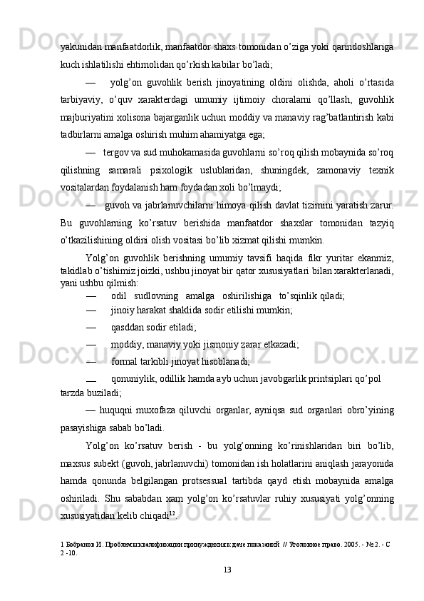 yakunidan manfaatdorlik, manfaatdor shaxs tomonidan o’ziga yoki qarindoshlariga
kuch ishlatilishi ehtimolidan qo’rkish kabilar bo’ladi; 
—       yolg’on   guvohlik   berish   jinoyatining   oldini   olishda,   aholi   o’rtasida
tarbiyaviy,   o’quv   xarakterdagi   umumiy   ijtimoiy   choralarni   qo’llash,   guvohlik
majburiyatini xolisona bajarganlik uchun moddiy va manaviy rag’batlantirish kabi
tadbirlarni amalga oshirish muhim ahamiyatga ega; 
—   tergov va sud muhokamasida guvohlarni so’roq qilish mobaynida so’roq
qilishning   samarali   psixologik   uslublaridan,   shuningdek,   zamonaviy   texnik
vositalardan foydalanish ham foydadan xoli bo’lmaydi; 
—     guvoh va jabrlanuvchilarni himoya qilish davlat tizimini yaratish zarur.
Bu   guvohlarning   ko’rsatuv   berishida   manfaatdor   shaxslar   tomonidan   tazyiq
o’tkazilishining oldini olish vositasi bo’lib xizmat qilishi mumkin. 
Yolg’on   guvohlik   berishning   umumiy   tavsifi   haqida   fikr   yuritar   ekanmiz,
takidlab o’tishimiz joizki, ushbu jinoyat bir qator xususiyatlari bilan xarakterlanadi,
yani ushbu qilmish: 
—   odil   sudlovning   amalga   oshirilishiga   to’sqinlik qiladi; 
—   jinoiy harakat shaklida sodir etilishi mumkin; 
—   qasddan sodir etiladi; 
—   moddiy, manaviy yoki jismoniy zarar etkazadi; 
—   formal tarkibli jinoyat hisoblanadi; 
—   qonuniylik, odillik hamda ayb uchun javobgarlik printsiplari qo’pol 
tarzda buziladi; 
—   huquqni   muxofaza   qiluvchi   organlar,   ayniqsa   sud   organlari   obro’yining
pasayishiga sabab bo’ladi. 
Yolg’on   ko’rsatuv   berish   -   bu   yolg’onning   ko’rinishlaridan   biri   bo’lib,
maxsus subekt (guvoh, jabrlanuvchi) tomonidan ish holatlarini aniqlash jarayonida
hamda   qonunda   belgilangan   protsessual   tartibda   qayd   etish   mobaynida   amalga
oshiriladi.   Shu   sababdan   xam   yolg’on   ko’rsatuvlar   ruhiy   xususiyati   yolg’onning
xususiyatidan kelib chiqadi 1 2
. 
1  Бобранов И. Проблемы квалификации принуждения к даче показаний  // Уголовное право. 2005. - № 2. - С 
2  -10.  
  13 